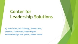 Center for
Leadership Solutions
By: Michelle Ellis, Max Fairclough, Jennifer Garza,
Chad Hart, Andi Harward, Benson Killpack,
Nichole Rohrbaugh, Jace Spencer, Andrew Toronto
 