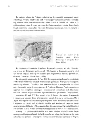 96

VICENT MARTÍ i CARLES MONFORT

La primera planta és l’estança principal de la guarnició segurament també
d’habitatge. Presenta cinc troneres amb obertures per fusells o mosquetons, orientades
cap a la mar i cinc més orientades cap a terra. L’accés a l’interior del Castell es fa
mitjançant una escala de corda que penja des d’aquesta primera planta, d’acord amb
l’accés tradicional als castellets i les torres de vigia de la comarca, com per exemple, a
la torre d’Ambolo o la del Gerro a Dénia.

Recreació del Castell de la
Granadella
(Font:
Museu
Arqueològic i Etnogràfic Soler
Blasco, Xàbia).

La planta superior es troba descoberta. Presenta les troneres per a les 2 bateries,
que segons els documents es troben al 1788. Segons la descripció conserva «[...]
que hay un tinglado bueno y dos alazenas para resguardo de efectos y pertrechos».
(Campón Gonzalvo i Pastor Fluixà, 1998).
La intervenció arqueològica de l’any 2005 documentà, entre altres, a les proximitats
del Castell, l’existència d’un aljub destinat a replegar l’aigua de pluja que baixa per la
vessant cap a la mar i l’existència d’un abocador situat a la part posterior del castell
entre els murs i la pedra viva, sota les restes de l’enderroc. D’aquest s’ha documentat un
repertori prou complet de ceràmiques i altres materials arqueològics molt il·lustratius
dels usos i necessitats quotidianes de la guarnició militar que habitava l’emplaçament.
A mitjans del segle XVIII es redueix el perill d’atacs e incursions dels corsaris
i pirates nord-africans, degut a les accions i tractats fets per la Corona amb Orà i
Alger. Però el perill d’atacs continua present per les lluites d’interessos entre francesos
i anglesos, per fer-se amb el domini marítim del Mediterrani. Aquests últims
comptaven amb Gibraltar i Menorca com base d’operacions de l’Armada Britànica i
dels corsaris. Més de 50 naus corsàries hi ha registrades al port de Maó en eixes dates.
A l’any 1779 queda registrat l’últim atac pirata d’origen nord-africà que tingué
com escenari justament la cala de la Granadella: un xabec algerià ataca a dos naus
catalanes, una pollacra i una sagetia, carregades amb vi i aiguardent que es dirigien

 