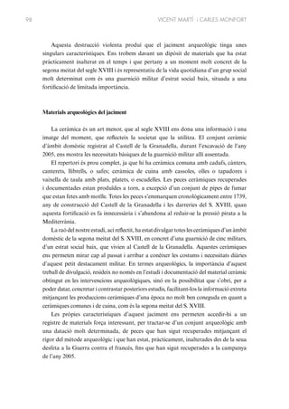 98

VICENT MARTÍ i CARLES MONFORT

Aquesta destrucció violenta produí que el jaciment arqueològic tinga unes
singulars característiques. Ens trobem davant un dipòsit de materials que ha estat
pràcticament inalterat en el temps i que pertany a un moment molt concret de la
segona meitat del segle XVIII i és representatiu de la vida quotidiana d’un grup social
molt determinat com és una guarnició militar d’estrat social baix, situada a una
fortificació de limitada importància.

Materials arqueològics del jaciment
La ceràmica és un art menor, que al segle XVIII ens dona una informació i una
imatge del moment, que reflecteix la societat que la utilitza. El conjunt ceràmic
d’àmbit domèstic registrat al Castell de la Granadella, durant l’excavació de l’any
2005, ens mostra les necessitats bàsiques de la guarnició militar allí assentada.
El repertori és prou complet, ja que hi ha ceràmica comuna amb cadufs, cànters,
canterets, llibrells, o safes; ceràmica de cuina amb cassoles, olles o tapadores i
vaixella de taula amb plats, platets, o escudelles. Les peces ceràmiques recuperades
i documentades estan produïdes a torn, a excepció d’un conjunt de pipes de fumar
que estan fetes amb motlle. Totes les peces s’emmarquen cronològicament entre 1739,
any de construcció del Castell de la Granadella i les darreries del S. XVIII, quan
aquesta fortificació es fa innecessària i s’abandona al reduir-se la pressió pirata a la
Mediterrània.
La raó del nostre estudi, ací reflectit, ha estat divulgar totes les ceràmiques d’un àmbit
domèstic de la segona meitat del S. XVIII, en concret d’una guarnició de cinc militars,
d’un estrat social baix, que vivien al Castell de la Granadella. Aquestes ceràmiques
ens permeten mirar cap al passat i arribar a conèixer les costums i necessitats diàries
d’aquest petit destacament militar. En termes arqueològics, la importància d’aquest
treball de divulgació, resideix no només en l’estudi i documentació del material ceràmic
obtingut en les intervencions arqueològiques, sinó en la possibilitat que s’obri, per a
poder datar, concretar i contrastar posteriors estudis, facilitant-los la informació extreta
mitjançant les produccions ceràmiques d’una època no molt ben coneguda en quant a
ceràmiques comunes i de cuina, com és la segona meitat del S. XVIII.
Les pròpies característiques d’aquest jaciment ens permeten accedir-hi a un
registre de materials força interessant, per tractar-se d’un conjunt arqueològic amb
una datació molt determinada, de peces que han sigut recuperades mitjançant el
rigor del mètode arqueològic i que han estat, pràcticament, inalterades des de la seua
desfeta a la Guerra contra el francès, fins que han sigut recuperades a la campanya
de l’any 2005.

 