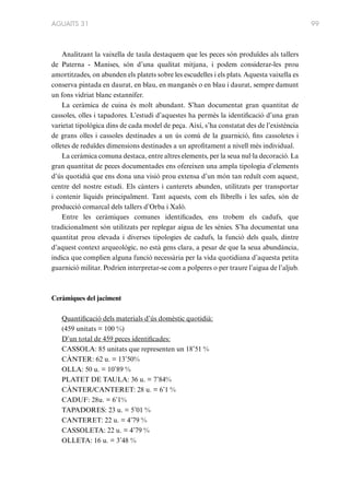 AGUAITS 31

Analitzant la vaixella de taula destaquem que les peces són produïdes als tallers
de Paterna - Manises, són d’una qualitat mitjana, i podem considerar-les prou
amortitzades, on abunden els platets sobre les escudelles i els plats. Aquesta vaixella es
conserva pintada en daurat, en blau, en manganès o en blau i daurat, sempre damunt
un fons vidriat blanc estannífer.
La ceràmica de cuina és molt abundant. S’han documentat gran quantitat de
cassoles, olles i tapadores. L’estudi d’aquestes ha permès la identificació d’una gran
varietat tipològica dins de cada model de peça. Així, s’ha constatat des de l’existència
de grans olles i cassoles destinades a un ús comú de la guarnició, fins cassoletes i
olletes de reduïdes dimensions destinades a un aprofitament a nivell més individual.
La ceràmica comuna destaca, entre altres elements, per la seua nul·la decoració. La
gran quantitat de peces documentades ens ofereixen una ampla tipologia d’elements
d’ús quotidià que ens dona una visió prou extensa d’un món tan reduït com aquest,
centre del nostre estudi. Els cànters i canterets abunden, utilitzats per transportar
i contenir líquids principalment. Tant aquests, com els llibrells i les safes, són de
producció comarcal dels tallers d’Orba i Xaló.
Entre les ceràmiques comunes identificades, ens trobem els cadufs, que
tradicionalment són utilitzats per replegar aigua de les sènies. S’ha documentat una
quantitat prou elevada i diverses tipologies de cadufs, la funció dels quals, dintre
d’aquest context arqueològic, no està gens clara, a pesar de que la seua abundància,
indica que complien alguna funció necessària per la vida quotidiana d’aquesta petita
guarnició militar. Podrien interpretar-se com a polperes o per traure l’aigua de l’aljub.

Ceràmiques del jaciment
Quantificació dels materials d’ús domèstic quotidià:
(459 unitats = 100 %)
D’un total de 459 peces identificades:
CASSOLA: 85 unitats que representen un 18’51 %
CÀNTER: 62 u. = 13’50%
OLLA: 50 u. = 10’89 %
PLATET DE TAULA: 36 u. = 7’84%
CÀNTER/CANTERET: 28 u. = 6’1 %
CADUF: 28u. = 6’1%
TAPADORES: 23 u. = 5’01 %
CANTERET: 22 u. = 4’79 %
CASSOLETA: 22 u. = 4’79 %
OLLETA: 16 u. = 3’48 %

99

 