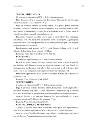 AGUAITS 31

SÈRIE D: LLIBRELL/ SAFA
14 unitats que representen el 8’28 % de la ceràmica comuna.
Dins d’aquesta sèrie es documenten dos formes diferenciades per les seues
dimensions: la safa (4 u.) i el llibrell (10 u.)
Peça de ceràmica comuna de forma oberta, base plana, parets rectilínies
inclinades cap a fora. Presenten una vora engrossida. Les seues funcions són varies,
per exemple: neteja personal, rentar roba, a la cuina per pastar la farina, rentar la
vaixella, per deixar en remull alguns aliments, etc.
Presenten a l’interior un vidriat verd o marró o sense vidriar. Les ceràmiques
estan fetes a torn i les pastes són generalment clares i ataronjades. Algunes peces
presenten forats a les vores per facilitar el seu emmagatzematge, per a ser penjades
mitjançant cordes o fil d’aram.
Les dimensions oscil·len entre els 33 i 25 cm de diàmetre de boca, els 20 i 8 cm de
diàmetre de base i una altura entre els 12 i 14 cm.
Exemples: Núm. d’inventari: C.Gr.05/ 06-08 i 797.
SÈRIE E: ORSA
5 unitats que representen el 2’95 % de la ceràmica comuna.
Peça de ceràmica comuna de forma tancada, base plana o repeu de pastilla,
cos globular, amb lleugera carena, de dimensió mitjana, amb una funció per
emmagatzemar productes de cert valor o d’ús com la mel, la sal, o el sucre. Amb
ansa i vora en ala arrodonida, sense decoració i amb un vidriat en verd.
Dimensions aproximades d’uns 20 cm de diàmetre de vora, 15 de base i una
alçada de 15 cm.
Exemple: Núm. d’inventari: C.Gr.05/802.
SÈRIE F: MORTER
2 unitats que representen el 1’18 % de la ceràmica comuna.
Peça de ceràmica comuna de forma oberta, base plana i parets engrossides i
rectilínies inclinades cap a fora, i vores arrodonides i engrossides cap a l’interior
de la peça. Funcionalitat: picar i desfer els aliments i preparar salses i condiments.
Aquestes dues peces no presenten decoració. Les pastes utilitzades per la seua
producció són clares. El diàmetre de vora és de 17 cm.
Exemple: Núm. d’inventari C.Gr.05/149.
CERÀMICA COMUNA. ALTRES PECES.
A banda d’aquestes sèries s’han documentat altres peces que representen un
total de 7 unitats que representen el 4’14 % del total de la ceràmica comuna.
Aquestes peces s’han identificat com: pitxer, pitxeret, dues botiges, cossi, gerra i
gerreta. Però no s’han pogut documentar amb precisió.

103

 