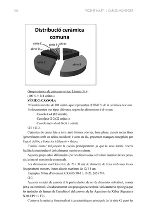 104

VICENT MARTÍ i CARLES MONFORT

Grup ceràmica de cuina per sèries: Làmina 3 i 4
(100 % = 214 unitats)
SÈRIE G: CASSOLA
Presenten un total de 108 unitats que representen el 50’47 % de la ceràmica de cuina.
Es documenten tres tipus diferents, segons les dimensions i el volum:
Cassola G-1 (85 unitats).
Cassoleta G-2 (22 unitats).
Cassola individual G-3 (1 unitat).
G-1 i G-2.
Ceràmica de cuina feta a torn amb formes obertes, base plana, parets rectes fines
(generalment amb un relleu ondulant) i vores en ala, presenten marques ennegrides per
l’acció del foc a l’exterior i diferents vidriats.
Funció: cuinar mitjançant la cocció principalment, ja que la seua forma oberta
facilita la manipulació dels aliments mentre es cuinen.
Aquests grups estan diferenciats per les dimensions i el volum interior de les peces,
així com pel nombre de comensals.
Les dimensions oscil·len entre els 20 i 30 cm de diàmetre de vora amb unes bases
lleugerament menors, i unes altures màximes de 12/ 14 cm.
Exemples: Núm. d’inventari: C.Gr.05/ 09-11, 17-23, 265 i 791.
G-3.
Aquesta varietat de cassola té la particularitat de ser de dimensió individual, només
per a un comensal, s’ha documentat una peça que és coetània i de la mateixa tipologia que
les trobades als femers de l’ampliació del convent de les Agustines de Xàbia (Signatura
X.08.CP.F1 i F2).
Conserva la mateixa funcionalitat i característiques principals de la sèrie G, però les

 