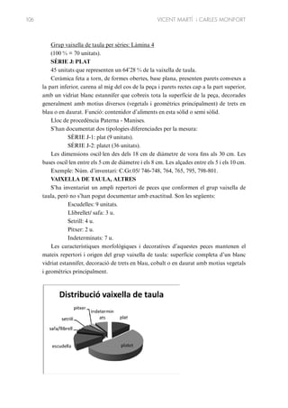 106

VICENT MARTÍ i CARLES MONFORT

Grup vaixella de taula per sèries: Làmina 4
(100 % = 70 unitats).
SÈRIE J: PLAT
45 unitats que representen un 64’28 % de la vaixella de taula.
Ceràmica feta a torn, de formes obertes, base plana, presenten parets convexes a
la part inferior, carena al mig del cos de la peça i parets rectes cap a la part superior,
amb un vidriat blanc estannífer que cobreix tota la superfície de la peça, decorades
generalment amb motius diversos (vegetals i geomètrics principalment) de trets en
blau o en daurat. Funció: contenidor d’aliments en esta sòlid o semi sòlid.
Lloc de procedència Paterna - Manises.
S’han documentat dos tipologies diferenciades per la mesura:
SÈRIE J-1: plat (9 unitats).
SÈRIE J-2: platet (36 unitats).
Les dimensions oscil·len des dels 18 cm de diàmetre de vora fins als 30 cm. Les
bases oscil·len entre els 5 cm de diàmetre i els 8 cm. Les alçades entre els 5 i els 10 cm.
Exemple: Núm. d’inventari: C.Gr.05/ 746-748, 764, 765, 795, 798-801.
VAIXELLA DE TAULA, ALTRES
S’ha inventariat un ampli repertori de peces que conformen el grup vaixella de
taula, però no s’han pogut documentar amb exactitud. Son les següents:
Escudelles: 9 unitats.
Llibrellet/ safa: 3 u.
Setrill: 4 u.
Pitxer: 2 u.
Indeterminats: 7 u.
Les característiques morfològiques i decoratives d’aquestes peces mantenen el
mateix repertori i origen del grup vaixella de taula: superfície completa d’un blanc
vidriat estannífer, decoració de trets en blau, cobalt o en daurat amb motius vegetals
i geomètrics principalment.

 