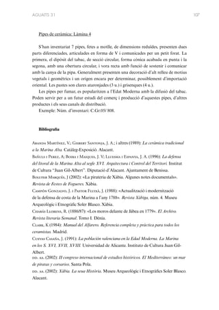 AGUAITS 31

Pipes de ceràmica: Làmina 4
S’han inventariat 7 pipes, fetes a motlle, de dimensions reduïdes, presenten dues
parts diferenciades, articulades en forma de V i comunicades per un petit forat. La
primera, el dipòsit del tabac, de secció circular, forma cònica acabada en punta i la
segona, amb una obertura circular, i vora recta amb funció de sostenir i comunicar
amb la canya de la pipa. Generalment presenten una decoració d’alt relleu de motius
vegetals i geomètrics i un origen encara per determinar, possiblement d’importació
oriental. Les pastes son clares ataronjades (3 u.) i grisenques (4 u.).
Les pipes per fumar, es popularitzen a l’Edat Moderna amb la difusió del tabac.
Poden servir per a un futur estudi del comerç i producció d’aquestes pipes, d’altres
productes i els seus canals de distribució.
Exemple: Núm. d’inventari: C.Gr.05/ 808.

Bibliografia
Aranda Martínez, V.; Gisbert Santonja, J. A.; i altres (1989): La ceràmica tradicional
a la Marina Alta. Catàleg-Exposició. Alacant.
Bañuls i Perez, A; Boira i Maiques, J. V; Lluesma i Espanya, J. A. (1996): La defensa
del litoral de la Marina Alta al segle XVI. Arquitectura i Control del Territori. Institut
de Cultura “Juan Gil-Albert”. Diputació d’Alacant. Ajuntament de Benissa.
Bolufer Marqués, J (2002): «La pirateria de Xàbia. Algunes notes documentals».
Revista de Festes de Fogueres. Xàbia.
Campón Gonzalvo, J. i Pastor Fluixà, J. (1988): «Actualització i modernització
de la defensa de costa de la Marina a l’any 1788». Revista Xàbiga, núm. 4. Museu
Arqueològic i Etnogràfic Soler Blasco. Xàbia.
Chabás Llorens, R. (1886/87): «Los moros delante de Jábea en 1779». El Archivo.
Revista literaria Semanal. Tomo I. Dénia.
Clark, K (1984): Manual del Alfarero. Referencia completa y pràctica para todos los
ceramistas. Madrid.
Cuevas Casaña, J. (1991): La población valenciana en la Edad Moderna. La Marina
en los S. XVI, XVII, XVIII. Universidad de Alicante. Instituto de Cultura Juan GilAlbert.
dd. aa. (2002): II congreso internacional de estudios históricos. El Mediterráneo: un mar
de piratas y corsarios. Santa Pola.
dd. aa. (2002): Xàbia. La seua Història. Museu Arqueològic i Etnogràfics Soler Blasco.
Alacant.

107

 