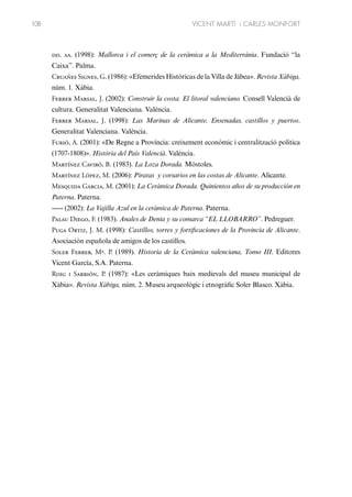 108

VICENT MARTÍ i CARLES MONFORT

dd. aa. (1998): Mallorca i el comerç de la ceràmica a la Mediterrània. Fundació “la
Caixa”. Palma.
Cruañes Signes, G. (1986): «Efemerides Históricas de la Villa de Jábea». Revista Xàbiga,
núm. 1. Xábia.
Ferrer Marsal, J. (2002): Construir la costa. El litoral valenciano. Consell Valencià de
cultura. Generalitat Valenciana. València.
Ferrer Marsal, J. (1998): Las Marinas de Alicante. Ensenadas, castillos y puertos.
Generalitat Valenciana. València.
Furió, A. (2001): «De Regne a Província: creixement econòmic i centralització política
(1707-1808)». Història del País Valencià. València.
Martínez Caviró, B. (1983). La Loza Dorada. Móstoles.
Martínez López, M. (2006): Piratas y corsarios en las costas de Alicante. Alicante.
Mesquida Garcia, M. (2001): La Cerámica Dorada. Quinientos años de su producción en
Paterna. Paterna.
----- (2002): La Vajilla Azul en la ceràmica de Paterna. Paterna.
Palau Diego, F. (1983). Anales de Denia y su comarca “EL LLOBARRO”. Pedreguer.
Puga Ortiz, J. M. (1998): Castillos, torres y fortificaciones de la Provincia de Alicante.
Asociación española de amigos de los castillos.
Soler Ferrer, Mª. P. (1989). Historia de la Ceràmica valenciana, Tomo III. Editores
Vicent García, S.A. Paterna.
Roig i Sarrión, P. (1987): «Les ceràmiques baix medievals del museu municipal de
Xàbia». Revista Xàbiga, núm. 2. Museu arqueològic i etnogràfic Soler Blasco. Xàbia.

 