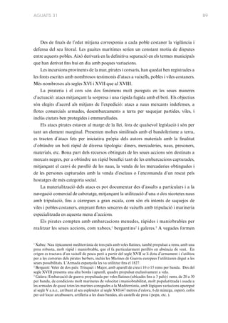 AGUAITS 31

Des de finals de l’edat mitjana corresponia a cada poble costaner la vigilància i
defensa del seu litoral. Les guaites marítimes serien un constant motiu de disputes
entre aquests pobles. Això derivarà en la definitiva separació en els termes municipals
que han derivat fins hui en dia amb poques variacions.
Les incursions provinents de la mar, pirates i corsaris, han quedat ben registrades a
les fonts escrites amb nombrosos testimonis d’atacs a vaixells, pobles i viles costaners.
Més nombrosos als segles XVI i XVII que al XVIII.
La pirateria i el cors són dos fenòmens molt pareguts en les seues maneres
d’actuació: atacs mitjançant la sorpresa i una ràpida fugida amb el botí. Els objectius
són elegits d’acord als mitjans de l’expedició: atacs a naus mercants indefenses, a
flotes comercials armades, desembarcaments a terra per saquejar partides, viles, i
inclús ciutats ben protegides i emmurallades.
Els atacs pirates estaven al marge de la llei, fora de qualsevol legislació i són per
tant un element marginal. Presenten moltes similituds amb el bandolerisme a terra,
es tracten d’atacs fets per iniciativa pròpia dels autors materials amb la finalitat
d’obtindre un botí ràpid de diversa tipologia: diners, mercaderies, naus, presoners,
materials, etc. Bona part dels recursos obtinguts de les seues accions són destinats a
mercats negres, per a obtindre un ràpid benefici tant de les embarcacions capturades,
mitjançant el canvi de pavelló de les naus, la venda de les mercaderies obtingudes i
de les persones capturades amb la venda d’esclaus o l’encomanda d’un rescat pels
hostatges de més categoria social.
La materialització dels atacs es pot documentar des d’assalts a particulars i a la
navegació comercial de cabotatge, mitjançant la utilització d’una o dos xicotetes naus
amb tripulació, fins a càrregues a gran escala, com són els intents de saquejos de
viles i pobles costaners, emprant flotes senceres de vaixells amb tripulació i marineria
especialitzada en aquesta mena d’accions.
Els pirates compten amb embarcacions menudes, ràpides i maniobrables per
realitzar les seues accions, com xabecs,1 bergantins2 i galeres.3 A vegades formen

1
Xabec: Nau típicament mediterrània de tres pals amb veles llatines, també propulsat a rems, amb una
proa robusta, molt ràpid i maniobrable, que el fa particularment perillós en absència de vent. En
origen es tractava d’un vaixell de pesca però a partir del segle XVII se li dota d’armament i s’utilitza
per a les correries dels pirates berbers, inclús les Marines de Guerra europees l’utilitzaren degut a les
seues possibilitats. L’Armada espanyola les va utilitzar fins el 1827.
2
Bergantí: Veler de dos pals: Trinquet i Major, amb aparell de creu i 10 o 15 rems per banda. Des del
segle XVIII presenta una alta borda i aparell, quadre propulsat exclusivament a vela.
3
Galera: Embarcació de guerra propulsada per veles llatines (ubicades fins a 3 pals) i rems, de 20 a 30
per banda, de condicions molt marineres de velocitat i maniobrabilitat, molt popularitzada i usada a
les armades de quasi totes les marines conegudes a la Mediterrània, amb lògiques variacions aparegué
al segle V a.n.e., arribant al seu esplendor al segle XVI (47 metres d’eslora, 6 de mànega, esperó, cofes
per col·locar arcabussers, artilleria a les dues bandes, als castells de proa i popa, etc. ).

89

 