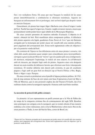 90

VICENT MARTÍ i CARLES MONFORT

fins i tot verdaderes flotes. Els atacs per mar busquen la rendició de les seues
preses immobilitzant-les o combatin-les si ofereixen resistència. Aquests no
busquen un enfrontament fort ni prolongat, sinó un botí ràpid que desprès venen
en mercats llunyans.
Generalment, els pirates han tingut Alger i Barbaria com a base d’origen i venda
del botí. També han sigut d’origen turc, francès, i anglès en menor mesura, encara que
potencialment també poden haver sigut súbdits de la Monarquia Hispànica.
Els atacs corsaris presenten els mateixos mètodes d’actuació. L’objectiu és el
mateix: obtenció de botí. Però manifesten altres components polítics. A diferència
dels pirates aquestos són legals, gaudeixen d’una Patent de Cors,4 que són llicències
atorgades per la monarquia per poder atacar als vassalls dels seus enemics polítics,
previ pagament del corresponent dret. Estan molt reglamentats sobre els objectius i
per a la posterior venda del botí.
Els cronistes de l’època no fan diferències entre els atacs pirates i corsaris, i els
relats dels assalts presenten quasi sempre unes coincidències prou inversemblants:
càrregues a gran escala per flotes de “moros” que són ajudats pels seus coreligionaris:
els moriscos, mitjançant l’espionatge, la traïció als seus senyors, la col·laboració
amb els invasors, per després fugir amb els pirates. Aquestos atacs són desiguals
davant un escàs nombre de defensors heroics que ofereixen una forta i desesperada
resistència. El resultat definitiu més descrit pels cronistes, és que els assaltants
peguen a fugir amb un gran botí en direcció cap al Nord d’Àfrica a Orà, Bugia,
Tunis o Alger o cap a Turquia.
Els atacs corsaris es produeixen sota el pavelló d’alguna potència política. Al 1762,
més de mig centenar de bucs de cors tenen com base d’operacions el port de Maó a
l’Illa de Menorca, que és una possessió anglesa des del Tractat d’Utrecht, des d’on
realitzen ràtzies contra la navegació espanyola i francesa amb excel·lents resultats.

La necessitat de protecció dels pobles costaners
La pirateria i el cors representaren un perill constant per a la Vila de Xàbia des
de temps de la conquesta cristiana fins els començaments del segle XIX. Resulten
unes pràctiques tan antigues com la navegació, que no només afecten d’una manera
endèmica a les costes valencianes, sinó a tota la Mediterrània i altres mars. Hui en dia
estan presents a l’Índic, la mar del Sud de Xina, costes de Brasil, etc.

4
Patent de Cors: llicències atorgades per la monarquia per poder atacar als vassalls dels seus enemics
polítics, previ pagament del corresponent dret. Estan molt reglamentats sobre els objectius i per la
posterior venda del botí.

 