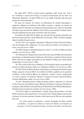 AGUAITS 31

Als segles XVI i XVII la pressió pirata augmenta, amb l’avanç turc. Fins i
tot s’arribaren a acords entre França i les places nord-africanes per fer front a la
Monarquia Hispànica. Al segle XVIII fou el cors anglès l’amenaça més greu que
patiren les costes peninsulars.
Els atacs, les notícies, els rumors, els albiraments de vaixells desconeguts o
sospitosos obligaren als habitants dels pobles costaners a adoptar un sistema de
defensa constant i deixaren una empremta de desconfiança, por, i odi en la mentalitat
de l’època cap a les minories religioses entre d’altres, ja que patiren l’exclusió social i
una dura legislació per part de les autoritats i dels seus senyors.
A principis del segle XIV hi hagué una incursió feta per pirates granadins que
provocà la destrucció de la vall de Xàbia (Bolufer Marqués, 2002). Ací hem arreplegat
alguns exemples d’aquests atacs:
- A l’any 1387 va ser saquejat i abandonat el Monestir de Sant Jeroni de la Plana,
sent els hostatges duts a Bugia per a la seua venda com esclaus o per demanar un
rescat. (Cruañes Signes, 1986).
- Al 1448 hi hagué un desembarcament de “moros” a la Vila de Xàbia que foren
repel·lits. (Cruañes Signes, 1986).
- Al 1556 apareixen 10 galeres de corsaris front a les costes de Xàbia, fent maniobres
per preparar un desembarcament. Aleshores, amb l’alarma, acudeixen reforços des de
Dénia. Però fou un engany, que facilità un atac definitiu a Dénia, que s’havia quedat
desguarnida. (Cruañes Signes, 1986).
- Al 1558, arriba la flota turca a Mallorca. El Governador davant un possible atac
posterior, ordenà que dones i xiquets se’n refugiaren a Dénia. (Cruañes Signes, 1986).
- Al 1584. El corsari Marni Arnaud, amb 6 galeres i unes barques del pirata francès
Yabau, caigueren al cap de Martí. Les milícies de Xàbia, ajudades per la guarnició
de Dénia i la del castell de Bèrnia, els rebutjaren , matant 3 moros, empresonant
a 2 moros i matant a 6 francesos. Moriren 2 cristians i fou ferit l’alcaid de Bèrnia,
Francesc Maldonado, capità. (Cruañes Signes, 1986).
- Al 1651. Desembarcament a Xàbia de pirates berbers, captivaren a 4 veïns de
la Vila. Els jurats intercedeixen davant Mariana de Sandoval, comtessa d’Empúries i
marquesa vídua de Dénia, intercedint davant el Pare General de l’Orde de Redemptors.
Finalment foren rescatats els 4 captius. (Cruañes Signes, 1986).
- Al 1679 hi hagué un enfrontament o batalla davant del cap Prim o de Sant
Martí, de quatre naus de genovesos i vuit naus de turcs. Només bregà una de les naus
cristianes, on moriren quaranta cristians, i dels moros més de 500, que sols quedaren
deu turcs.
Les altres navetes no pelearen, y anaven carregades de llimes, ponsils
y taronches , y la gent no es llansà a la mar en lo babeu y se n’anaren a la
nau gran. Y sols se’n portaren los bucs y un frare, dos dones y un chic de la

91

 