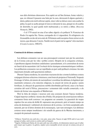 92

VICENT MARTÍ i CARLES MONFORT

nau dels christians chenovesos. Era capità un tal San Jerman, home valerós y
que, no obstant li pasaren una bala per la cara, derrocant-li alguns queixals y
dents, peleà com molt esforsat capità, sinse voler-se deixar curar asta acabar la
pelea; la qual se acaba perquè el turcs es deixaren la nau, perquè no els acabàs
de destruhir, la qual quedà molt maltractada y es retirà a Jàbea. (Bolufer
Marqués, 2002).
- I al 1779 succeí un atac d’un xabec algerià a la pollacra5 S. Francisco de
Paula i la sagetia Sta. Teresa, carregades de vi i aiguardent. Es refugiaren a la
Granadella on des de terra més de 50 hòmens amb escopetes feren retirar-se als
moros, que deixaren 2 morts. També morí el patró de la sagetia6 i dos mariners
(Chabás Llorens, 1886-87).

Construcció de defenses costaneres
Les defenses costaneres van ser una preocupació constant tant per les autoritats
de la Corona com per les viles i pobles costers. Després de la conquesta cristiana,
s’aprofitaren algunes fortaleses andalusines i pausadament, se’n construïren de noves
en funció de les necessitats i de l’evolució de les tècniques armamentístiques i militars.
Les poblacions costaneres van ser repoblades en part amb població cristiana i les més
importants dotades amb guarnicions militars.
Durant l’època moderna, les autoritats tractaren de dur a terme la defensa costera
conjugant diverses solucions e interessos, com foren els projectes d’Antonelli, Vespasià
Gonzaga i d’altres, els intents de racionalitzar i coordinar les defenses, la legislació per
mantindre sotmesos a les minories religioses, la creació de torres de guaita i punts
fortificats, la ubicació de guarnicions mòbils distribuïdes pel litoral, atacs a les bases
corsàries del nord d’Àfrica, precaucions i armament dels vaixells comercials, o els
intents de formar una esquadra al Mediterrani.
Però la falta de mitjans i recursos serà una constant durant l’època moderna.
Calgué importar artilleria i tècnics des d’Itàlia. Els projectes de construccions militars
costaneres foren molt costosos i no pogueren ser assumits. La guarnició de tropes
regulars fou un arma de doble fil: suposaren una protecció, però al mateix temps un
arma de dominació i submissió als interessos de la corona, i no foren acceptades pels
naturals, per ser d’altres dominis de la monarquia, i per tant estrangers. Les defenses
costeres seran sempre insuficients i els vaixells de guerra de la Marina inexistents, a
excepció de puntuals ocasions.
5
Pollacra: Vaixell de creu amb dos o tres pals, sense cofes. Nascut al segle XVII amb el casc molt
paregut al xabec, molt sovint es confon amb un bergantí.
6
Sagetia: Embarcació llatina de tres pals amb una sola coberta, de dimensions menors que el xabec
però major que la galera i la galiota, ràpida i prou manejable serveix tant per al comerç com per al
cors.

 