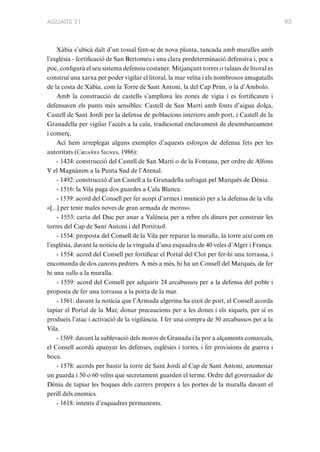 AGUAITS 31

Xàbia s’ubicà dalt d’un tossal fent-se de nova planta, tancada amb muralles amb
l’església - fortificació de San Bertomeu i una clara predeterminació defensiva i, poc a
poc, configurà el seu sistema defensiu costaner. Mitjançant torres o talaies de litoral es
construí una xarxa per poder vigilar el litoral, la mar veïna i els nombrosos amagatalls
de la costa de Xàbia, com la Torre de Sant Antoni, la del Cap Prim, o la d’Ambolo.
Amb la construcció de castells s’ampliava les zones de vigia i es fortificaven i
defensaven els punts més sensibles: Castell de San Martí amb fonts d’aigua dolça,
Castell de Sant Jordi per la defensa de poblacions interiors amb port, i Castell de la
Granadella per vigilar l’accés a la cala, tradicional enclavament de desembarcament
i comerç.
Ací hem arreplegat alguns exemples d’aquests esforços de defensa fets per les
autoritats (Cruañes Signes, 1986):
- 1424: construcció del Castell de San Martí o de la Fontana, per ordre de Alfons
V el Magnànim a la Punta Sud de l’Arenal.
- 1492: construcció d’un Castell a la Granadella sufragat pel Marqués de Dénia.
- 1516: la Vila paga dos guardes a Cala Blanca.
- 1539: acord del Consell per fer acopi d’armes i munició per a la defensa de la vila
«[...] per tenir males noves de gran armada de moros».
- 1553: carta del Duc per anar a València per a rebre els diners per construir les
torres del Cap de Sant Antoni i del Portitxol.
- 1554: proposta del Consell de la Vila per reparar la muralla, la torre així com en
l’església, davant la noticia de la vinguda d’una esquadra de 40 veles d’Alger i França.
- 1554: acord del Consell per fortificar el Portal del Clot per fer-hi una torrassa, i
encomanda de dos canons pedrers. A més a més, hi ha un Consell del Marqués, de fer
hi una valla a la muralla.
- 1559: acord del Consell per adquirir 24 arcabussos per a la defensa del poble i
proposta de fer una torrassa a la porta de la mar.
- 1561: davant la notícia que l’Armada algerina ha eixit de port, el Consell acorda
tapiar el Portal de la Mar, donar precaucions per a les dones i els xiquets, per si es
produeix l’atac i activació de la vigilància. I fer una compra de 50 arcabussos per a la
Vila.
- 1569: davant la sublevació dels moros de Granada i la por a alçaments comarcals,
el Consell acordà apanyar les defenses, esglésies i torres, i fer provisions de guerra i
boca.
- 1578: acords per bastir la torre de Sant Jordi al Cap de Sant Antoni, anomenar
un guarda i 50 o 60 veïns que secretament guarden el terme. Ordre del governador de
Dénia de tapiar les boques dels carrers propers a les portes de la muralla davant el
perill dels enemics.
- 1618: intents d’esquadres permanents.

93

 