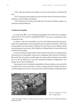 94

VICENT MARTÍ i CARLES MONFORT

- 1634: ordre del marqués per fortificar la porta de Sant Jaume o del Portal del
Clot.
- 1637: construcció com fortalesa de la porta de Sant Vicent o Portal de la Ferreria,
seguint les ordres del Duc de l’Infantat.
- 1639, fortificació de la Porta de la Mar pel virrei Ferran de Borja, gràcies a la
intercessió d’Antoni Banyuls.

Castell de la Granadella
Es tracta d’un BIC.7 Les coordenades geogràfiques del Castell són les següents:
38º43’31,92”N i 0º11’56,05”E, amb HUSO UTM 31. I es troba a uns 40 metres sobre
el nivell de la mar.
La platja o cala de la Granadella, és un lloc de fondeig natural pels alts penyasegats, ben resguardat dels vents més perillosos de tramuntana i de llevant, i dels locals
més quotidians com són el garbí i el llebeig. Al nord s’ubica el cap d’Ambolo amb la
seua prolongació cap a la mar: l’illa d’Ambolo o del Descobridor i al sud el Morro del
Castell de la Granadella.
La cala es troba entre aquest últim i el Tossal d’En Corps, junt a la desembocadura
del barranc de la Granadella, format per la confluència dels barrancs de l’Orxeta i
Mortorell. Des de la platja es poden seguir els camins vells de ferradura que arriben
fins a la Vila de Xàbia per la seua part meridional, Poblenou de Benitatxell, i per
ponent cap a la Punta de Moraira.
Tota aquesta zona es trobava prou despoblada a l’època moderna, cosa que facilita
la sorpresa de les accions de pirates i corsaris i compta amb altres refugis naturals on
es poden amagar naus sense ser vistes com són la Cala de la Branca, la desembocadura

Ubicació geogràfica del lloc
(Font: Google Earth).
BIC: Bé d’Interès Cultural o màxima protecció jurídica a partir de la Llei de Patrimoni Històric
Espanyol de 1985.

7

 