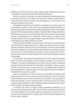 AGUAITS 31

del Barranc de l’Infern i la cala de Llebeig. Aquests refugis a diferència de la cala de
la Granadella no presenten llocs favorables pel desembarcament.
Des de la cala de la Granadella no només es produeixen desembarcaments per
fer saquejos a terra ferma, sinó que les naus de pirates i corsaris, es poden ocultar a
l’aguait de preses comercials, que fent rutes de cabotatge no se n’adonen de la seua
presència fins que ja és massa tard.
Granadella es el topònim que fa referència a una planta i no només fa esment a la
punta elevada, la platja o a la cala, sinó a tota una partida del Terme Municipal. Les
primeres notícies que ens informen d’una primera construcció situada a la Granadella,
daten de 1492, en temps del senyor de Xàbia i marqués de Dénia, Diego de Sandoval.
Però pensem que res té a veure aquesta notícia amb el jaciment actual. No han quedat
evidències arqueològiques de la construcció. Només existeix un fragment d’una
escudella decorada en verd i manganès datada al segle XIV, trobada a la intervenció
arqueològica de l’any 2005 en l’interior de l’aljub.
Dalt de la punta d’Ambolo es construí als anys 1553-54 una torre de guaita que
tractà de cobrir tot aquest sector de costa. Hui en dia encara es conserva alçada.
Presenta una planta rodona de 4’6 metres de diàmetre, d’un sòl pis, amb terraplè i
dos garites orientades cap a la Granadella i l’illa d’Ambolo per al control d’aquesta
zona de litoral. Es mostra ineficient per la defensa, doncs no compta amb artilleria.
Per eixa raó, les autoritats militars decidiren fer un punt fortificat dalt del tossal de
la Granadella.
La construcció del castell de la Granadella data de 1739. Aquesta construcció
militar es realitzà amb l’objectiu de donar protecció d’artilleria a la zona del racó
d’Ambolo i a la cala de la Granadella, per fer front a corsaris i pirates. A banda de
protegir la cala, la guarnició tindria la funció de fer “descobertes”, rondes o patrulles
de guaita armada per donar la senyal d’alarma en cas d’albirament de qualsevol
perill, principalment es dirigirien cap al sud on hi ha diverses cales que no poden ser
controlades des de cap torre o castellet.
Segons una descripció de 1788, el Castell de la Granadella està dissenyat amb
planta de petja de bou amb la cara semicircular orientada cap a la mar, d’on poden
vindre els possibles atacs, i estructura robusta, feta amb pedra i tosca, per reduir els
efectes dels impactes i sostenir el pes de l’artilleria. Amb una guarnició de 5 homes
en temps de pau, ampliable a 12 més 2 artillers en temps de particulars riscos d’atacs
pirates i corsaris o en temps de guerra declarada.
L’estructura del Castell es bastant simple, parcialment confirmada per la
intervenció arqueològica de l’any 2005. Com es mostra en la planimetria del Castell
a les imatges següents, compta amb tres plantes superposades, comunicades entre si
per una escala de caragol interior. La planta baixa fa les funcions de magatzem de la
pólvora, armes, i aliments.

95

 