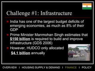 Challenge #1: Infrastructure India has one of the largest budget deficits of emerging economies, as much as 8% of their GDP Prime Minister Manmohan Singh estimates that  $150 billion  is required to build and improve infrastructure (GDS 2006) However, HUDCO only allocated   $4.1 billion  annually  