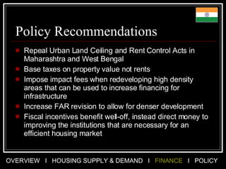 Policy Recommendations Repeal Urban Land Ceiling and Rent Control Acts in Maharashtra and West Bengal Base taxes on property value not rents Impose impact fees when redeveloping high density areas that can be used to increase financing for infrastructure Increase FAR revision to allow for denser development Fiscal incentives benefit well-off, instead direct money to improving the institutions that are necessary for an efficient housing market 