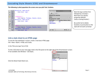 Cascading Style Sheets (CSS) and Dreamweaver
The following is what populates the screen once you pick Text: Verdana.


                                                                                                              Note the tag is written first
                                                                                                              followed by a bracket {
                                                                                                              Next there are specific
                                                                                                           Save your defined
                                                                                                              properties
                                                                                                                           stylesheet
                                                                                                           Click Filea closing bracket }
                                                                                                              Lastly – Save As and save
                                                                                                           your style sheet. The most
                                                                                                           common naming to delete is
                                                                                                              Be careful not convention
                                                                                                           style.css or punctuation or the
                                                                                                              brackets
                                                                                                              style will not work correctly!




Link a style sheet to an HTML page
To see the new stylesheet in action, create a new basic HTML page.
File > New > Blank > HTML and Create.

In the Title area type Test of CSS

To link a CSS sheet to your new page, look in the CSS panel on the right side of the Dreamweaver screen.
If not available click Window – CSS Styles.




Click the Attach Style Sheet icon.




12/23/2008                                                                                                                     Page 3
Copyright, Office of Technology, Bloomsburg University
 
