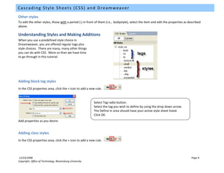 Cascading Style Sheets (CSS) and Dreamweaver
Other styles
To edit the other styles, those with a period (.) in front of them (i.e., .bodystyle), select the item and edit the properties as described
above.

Understanding Styles and Making Additions
When you use a predefined style choice in
Dreamweaver, you are offered regular tags plus
style choices. There are many, many other things
you can do with CSS. More so than we have time
to go through in this tutorial.




Adding block tag styles
In the CSS properties area, click the + icon to add a new rule.



                                                         Select Tag radio button.
                                                         Select the tag you wish to define by using the drop down arrow.
                                                         The Define In area should have your active style sheet listed.
                                                         Click OK.
Add properties as you desire.


Adding class styles
In the CSS properties area, click the + icon to add a new rule.




12/23/2008                                                                                                                          Page 6
Copyright, Office of Technology, Bloomsburg University
 