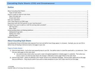 Cascading Style Sheets (CSS) and Dreamweaver

Outline
About Cascading Style Sheets ............................................................................................................................................................................ 1
   Types of style sheets ...................................................................................................................................................................................... 1
Steps to create an external style sheet .............................................................................................................................................................. 2
   Open CSS styles tab ........................................................................................................................................................................................ 2
   Create style sheet ........................................................................................................................................................................................... 2
Save your stylesheet........................................................................................................................................................................................... 3
Link a style sheet to an HTML page.................................................................................................................................................................... 3
Experiment with the CSS features on your new document ............................................................................................................................... 4
So what if you want to add to or edit the existing styles provided? ................................................................................................................. 5
   Edit Tag styles ................................................................................................................................................................................................. 5
   Other styles .................................................................................................................................................................................................... 6
Understanding Styles and Making Additions ..................................................................................................................................................... 6
   Adding block tag styles ................................................................................................................................................................................... 6
   Adding class styles .......................................................................................................................................................................................... 6
   Deleting styles ................................................................................................................................................................................................ 7
Additional Resources .......................................................................................................................................................................................... 7

About Cascading Style Sheets
Cascading Style Sheets (CSS) keep style separate from text and define how things appear in a browser. Example, you can use CSS to
define how all Heading 1 elements look on all pages in your site.

Types of style sheets
     1) External style sheets – by far the most powerful way to use CSS. You define styles in a text file saved with a .css extension. Then
        link your web pages to that style sheet.
            • Use external style sheets when you want a style to be global (applied to multiple pages in a website). Then when you
                revise a style in an external style sheet, the change is reflected on every page linked to the style sheet.
     2) Internal style sheet – Styles are defined in the <head> section of an individual webpage. Internal styles apply only to the page
        they are defined in. They may be useful if you wish to make exceptions to your site’s style rules for just one page.




12/23/2008                                                                                                                                                                                         Page 1
Copyright, Office of Technology, Bloomsburg University
 