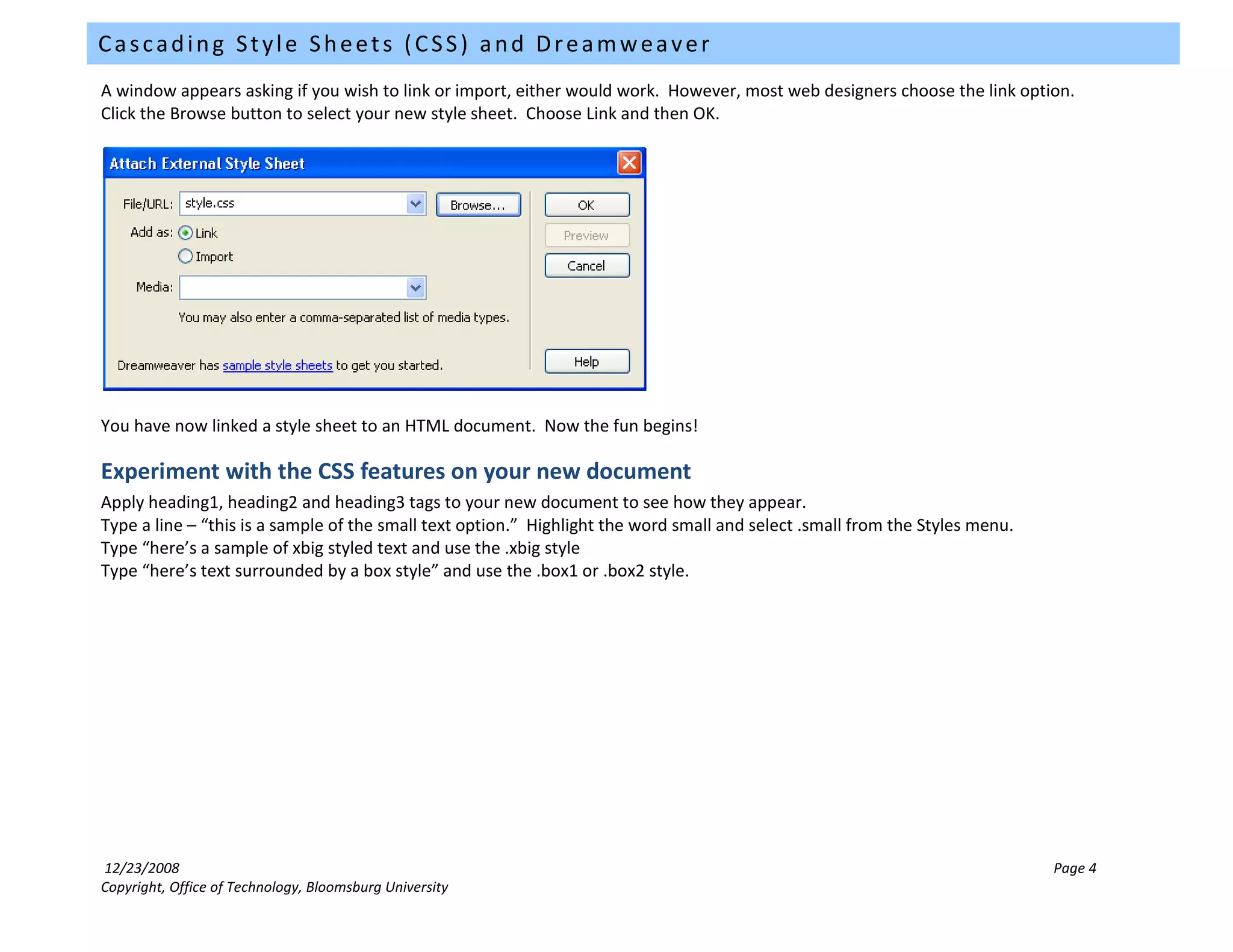 Cascading Style Sheets (CSS) and Dreamweaver
A window appears asking if you wish to link or import, either would work. However, most web designers choose the link option.
Click the Browse button to select your new style sheet. Choose Link and then OK.




You have now linked a style sheet to an HTML document. Now the fun begins!

Experiment with the CSS features on your new document
Apply heading1, heading2 and heading3 tags to your new document to see how they appear.
Type a line – “this is a sample of the small text option.” Highlight the word small and select .small from the Styles menu.
Type “here’s a sample of xbig styled text and use the .xbig style
Type “here’s text surrounded by a box style” and use the .box1 or .box2 style.




12/23/2008                                                                                                                    Page 4
Copyright, Office of Technology, Bloomsburg University
 