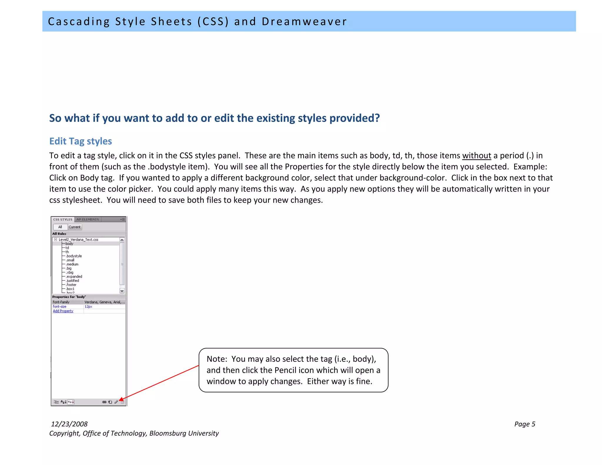 Cascading Style Sheets (CSS) and Dreamweaver




So what if you want to add to or edit the existing styles provided?
Edit Tag styles
To edit a tag style, click on it in the CSS styles panel. These are the main items such as body, td, th, those items without a period (.) in
front of them (such as the .bodystyle item). You will see all the Properties for the style directly below the item you selected. Example:
Click on Body tag. If you wanted to apply a different background color, select that under background-color. Click in the box next to that
item to use the color picker. You could apply many items this way. As you apply new options they will be automatically written in your
css stylesheet. You will need to save both files to keep your new changes.




                                                  Note: You may also select the tag (i.e., body),
                                                  and then click the Pencil icon which will open a
                                                  window to apply changes. Either way is fine.



12/23/2008                                                                                                                       Page 5
Copyright, Office of Technology, Bloomsburg University
 