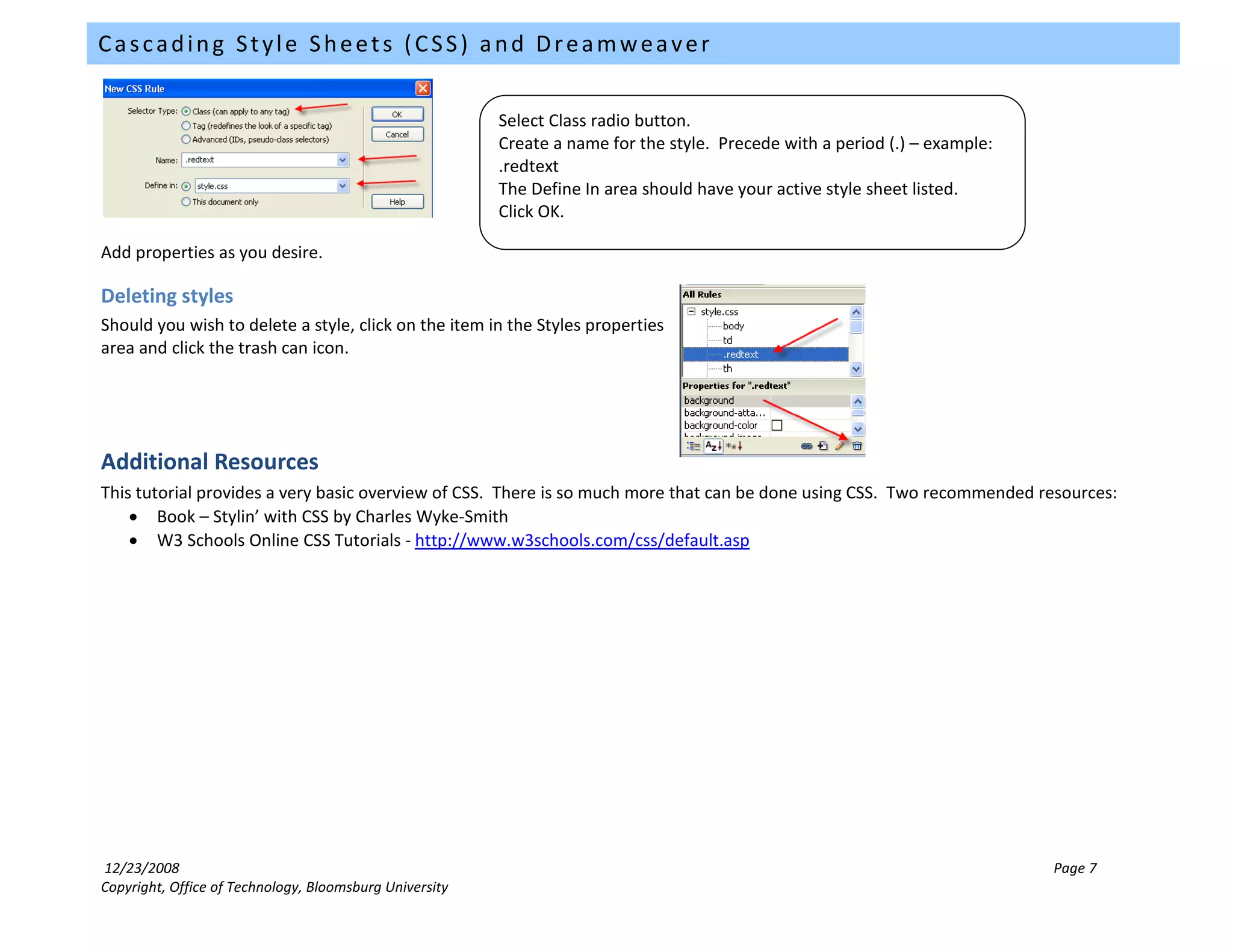 Cascading Style Sheets (CSS) and Dreamweaver


                                                         Select Class radio button.
                                                         Create a name for the style. Precede with a period (.) – example:
                                                         .redtext
                                                         The Define In area should have your active style sheet listed.
                                                         Click OK.

Add properties as you desire.

Deleting styles
Should you wish to delete a style, click on the item in the Styles properties
area and click the trash can icon.




Additional Resources
This tutorial provides a very basic overview of CSS. There is so much more that can be done using CSS. Two recommended resources:
    • Book – Stylin’ with CSS by Charles Wyke-Smith
    • W3 Schools Online CSS Tutorials - http://www.w3schools.com/css/default.asp




12/23/2008                                                                                                                   Page 7
Copyright, Office of Technology, Bloomsburg University
 
