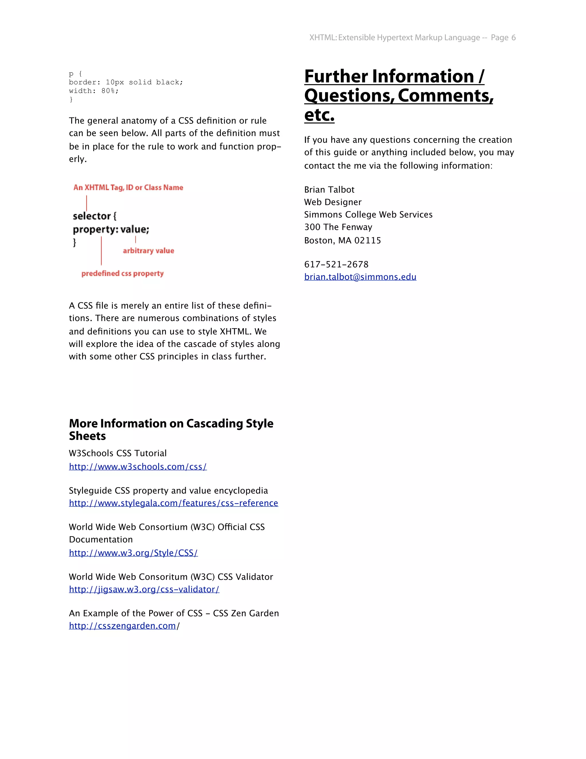 XHTML: Extensible Hypertext Markup Language -- Page 6



p {
border: 10px solid black;                              Further Information /
width: 80%;
}                                                      Questions, Comments,
The general anatomy of a CSS deﬁnition or rule         etc.
can be seen below. All parts of the deﬁnition must
                                                       If you have any questions concerning the creation
be in place for the rule to work and function prop-
                                                       of this guide or anything included below, you may
erly.
                                                       contact the me via the following information:

                                                       Brian Talbot
                                                       Web Designer
                                                       Simmons College Web Services
                                                       300 The Fenway
                                                       Boston, MA 02115

                                                       617-521-2678
                                                       brian.talbot@simmons.edu


A CSS ﬁle is merely an entire list of these deﬁni-
tions. There are numerous combinations of styles
and deﬁnitions you can use to style XHTML. We
will explore the idea of the cascade of styles along
with some other CSS principles in class further.




More Information on Cascading Style
Sheets
W3Schools CSS Tutorial
http://www.w3schools.com/css/

Styleguide CSS property and value encyclopedia
http://www.stylegala.com/features/css-reference

World Wide Web Consortium (W3C) Official CSS
Documentation
http://www.w3.org/Style/CSS/

World Wide Web Consoritum (W3C) CSS Validator
http://jigsaw.w3.org/css-validator/

An Example of the Power of CSS - CSS Zen Garden
http://csszengarden.com/
 