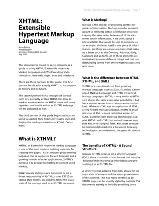XHTML: Extensible Hypertext Markup Language -- Page 1




XHTML:                                                What is Markup?
                                                      Markup is the process of providing context for
Extensible                                            pieces of information. Markup provides semantic
                                                      weight to elements within information while still
Hypertext Markup                                      keeping the association between all of the ele-
                                                      ments within information. If we think about a
Language                                              physical letter that would be sent to someone as
                                                      an example, the letter itself is one piece of infor-
Brian Talbot
Web Designer                                          mation, but there are various elements that make
Simmons College Web Services                          up a letter such as the Greeting, Address, Body,
July 2005
                                                      Signature and so forth. All of these elements are
                                                      understood to mean different things and that un-
                                                      derstanding comes from the formatting associated
This document is meant to serve primarily as a
                                                      with them.
guide to using XHTML (Extensible Hypertext
Markup Language) and CSS (Cascading Style-
sheets) to create web pages, sites and interfaces.
                                                      What is the difference between HTML,
There are three portions to this guide. The ﬁrst      XTHML, and XML?
portion details what exactly XHMTL is, its purpose,   XHTML is a transitional step from previous
its history and its future.                           markup languages such as SGML (Standard Gener-
                                                      alized Markup Language) and HTML (Hypertext
The second portion walks through the various          Markup Language). XHTML is very similar to HTML
parts of a correctly written XHTML ﬁle. How to        as it shares the same expressive possibilities, but
markup content within an XHTML page and using         has a stricter syntax (more rules/practices to fol-
hypertext and media within an XHTML webpage           low). Whereas HTML was an application of SGML,
will be discussed as well.                            a very ﬂexible markup language, XHTML is an ap-
                                                      plication of XML, a more restrictive subset of
The third portion of this guide begins to focus on
                                                      SGML. Currently web browsing technologies sup-
using Cascading Style Sheets to visually style and
                                                      port XHTML and HTML, but cannot however sup-
display the markup created in an XTHML Docu-
                                                      port XML in it’s original form. XML must be trans-
ment.
                                                      formed and delivered into a document browsing
                                                      technologies can understand, the general choice is
                                                      XHTML.

What is XTHML?
XHTML, or Extensible Hypertext Markup Language        The benefits of XHTML - A Sound
is one of the most modern building materials for      Structure
creating web pages. As a computer programming
                                                      Because XHTML is based on a stricter language
language that is supported by web browsers and a
                                                      (XML), there is a much stricter format that must be
growing number of other applications, XHTML’s
                                                       followed when marking up information and pre-
purpose it to provide formatting to content using
                                                      senting it in an XHTML ﬁle.
Markup.
                                                      A stricter format adopted from XML allows for the
Note: Visually styling a web document is not a
                                                      separation of content and the visual presentation
direct responsibility of XHTML, rather CSS (Cas-
                                                      of this content. This has many beneﬁts as an
cading Style Sheets) are used to deﬁne the visual
                                                      XTHML page can be visually styled by multiple CSS
style of the markup used in an XHTML document.
                                                      documents actively or invisibly providing users
 