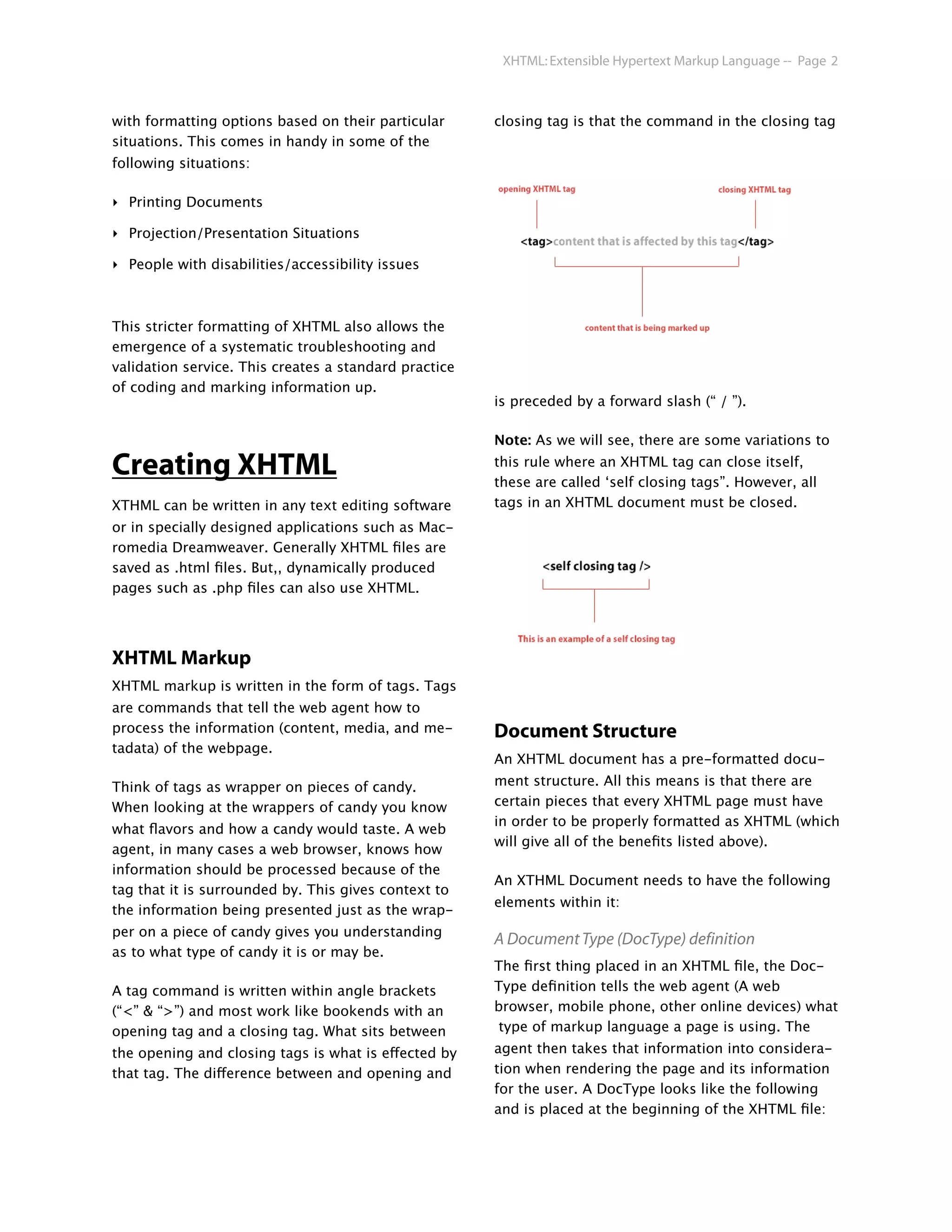 XHTML: Extensible Hypertext Markup Language -- Page 2



with formatting options based on their particular      closing tag is that the command in the closing tag
situations. This comes in handy in some of the
following situations:

‣ Printing Documents

‣ Projection/Presentation Situations

‣ People with disabilities/accessibility issues



This stricter formatting of XHTML also allows the
emergence of a systematic troubleshooting and
validation service. This creates a standard practice
of coding and marking information up.
                                                       is preceded by a forward slash (“ / ”).

                                                       Note: As we will see, there are some variations to

Creating XHTML                                         this rule where an XHTML tag can close itself,
                                                       these are called ‘self closing tags”. However, all
XTHML can be written in any text editing software      tags in an XHTML document must be closed.
or in specially designed applications such as Mac-
romedia Dreamweaver. Generally XHTML ﬁles are
saved as .html ﬁles. But,, dynamically produced
pages such as .php ﬁles can also use XHTML.




XHTML Markup
XHTML markup is written in the form of tags. Tags
are commands that tell the web agent how to
process the information (content, media, and me-       Document Structure
tadata) of the webpage.
                                                       An XHTML document has a pre-formatted docu-

Think of tags as wrapper on pieces of candy.           ment structure. All this means is that there are
When looking at the wrappers of candy you know         certain pieces that every XHTML page must have
                                                       in order to be properly formatted as XHTML (which
what ﬂavors and how a candy would taste. A web
                                                       will give all of the beneﬁts listed above).
agent, in many cases a web browser, knows how
information should be processed because of the
                                                       An XTHML Document needs to have the following
tag that it is surrounded by. This gives context to
                                                       elements within it:
the information being presented just as the wrap-
per on a piece of candy gives you understanding
                                                       A Document Type (DocType) definition
as to what type of candy it is or may be.
                                                       The ﬁrst thing placed in an XHTML ﬁle, the Doc-
A tag command is written within angle brackets         Type deﬁnition tells the web agent (A web
(“<” & “>”) and most work like bookends with an        browser, mobile phone, other online devices) what
opening tag and a closing tag. What sits between        type of markup language a page is using. The
the opening and closing tags is what is effected by    agent then takes that information into considera-
that tag. The difference between and opening and       tion when rendering the page and its information
                                                       for the user. A DocType looks like the following
                                                       and is placed at the beginning of the XHTML ﬁle:
 