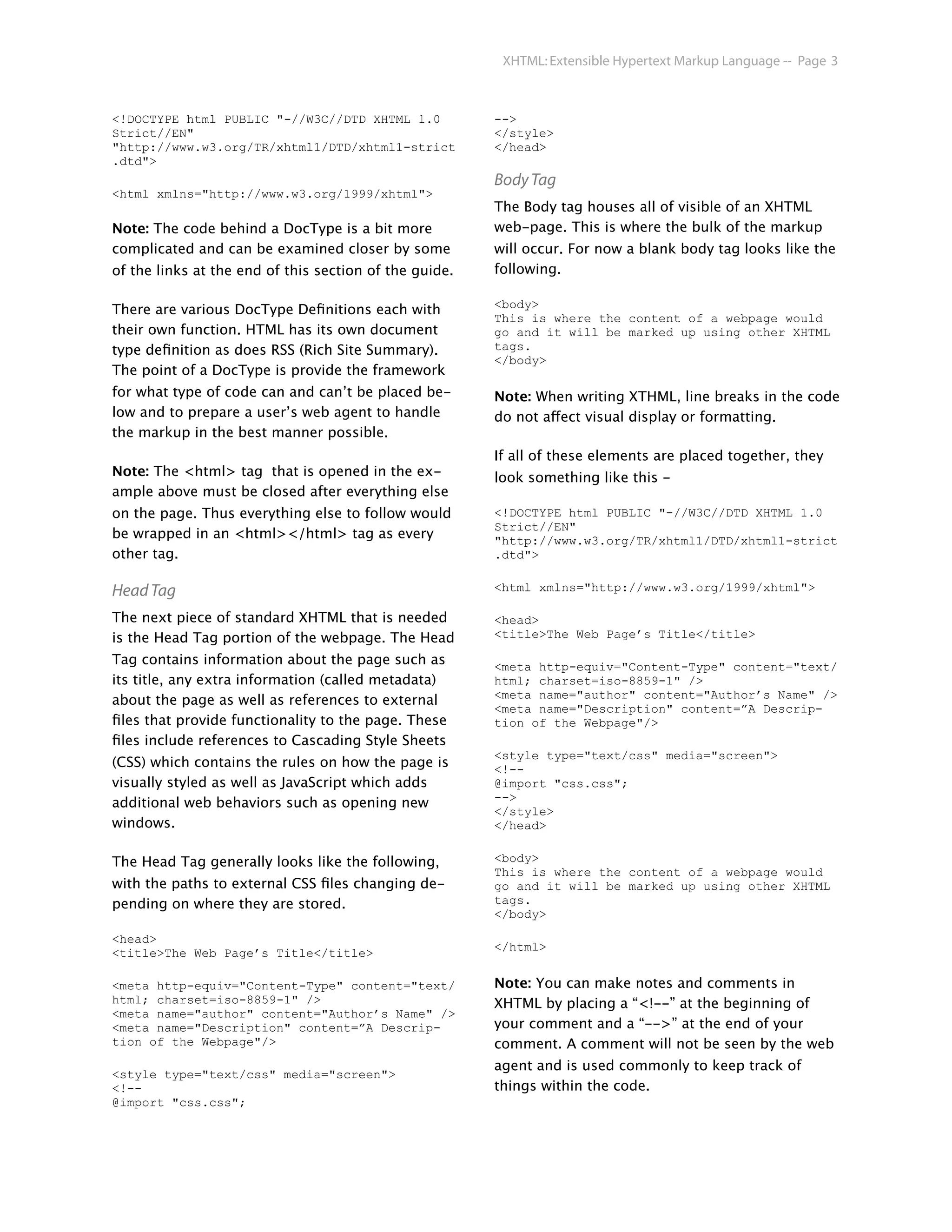 XHTML: Extensible Hypertext Markup Language -- Page 3



<!DOCTYPE html PUBLIC "-//W3C//DTD XHTML 1.0            -->
Strict//EN"                                             </style>
"http://www.w3.org/TR/xhtml1/DTD/xhtml1-strict          </head>
.dtd">
                                                        Body Tag
<html xmlns="http://www.w3.org/1999/xhtml">
                                                        The Body tag houses all of visible of an XHTML
Note: The code behind a DocType is a bit more           web-page. This is where the bulk of the markup
complicated and can be examined closer by some          will occur. For now a blank body tag looks like the
of the links at the end of this section of the guide.   following.

                                                        <body>
There are various DocType Deﬁnitions each with
                                                        This is where the content of a webpage would
their own function. HTML has its own document           go and it will be marked up using other XHTML
type deﬁnition as does RSS (Rich Site Summary).         tags.
                                                        </body>
The point of a DocType is provide the framework
for what type of code can and can’t be placed be-       Note: When writing XTHML, line breaks in the code
low and to prepare a user’s web agent to handle         do not affect visual display or formatting.
the markup in the best manner possible.
                                                        If all of these elements are placed together, they
Note: The <html> tag that is opened in the ex-          look something like this -
ample above must be closed after everything else
on the page. Thus everything else to follow would       <!DOCTYPE html PUBLIC "-//W3C//DTD XHTML 1.0
                                                        Strict//EN"
be wrapped in an <html></html> tag as every             "http://www.w3.org/TR/xhtml1/DTD/xhtml1-strict
other tag.                                              .dtd">


Head Tag                                                <html xmlns="http://www.w3.org/1999/xhtml">

The next piece of standard XHTML that is needed         <head>
is the Head Tag portion of the webpage. The Head        <title>The Web Page’s Title</title>

Tag contains information about the page such as         <meta http-equiv="Content-Type" content="text/
its title, any extra information (called metadata)      html; charset=iso-8859-1" />
                                                        <meta name="author" content="Author’s Name" />
about the page as well as references to external
                                                        <meta name="Description" content=”A Descrip-
ﬁles that provide functionality to the page. These      tion of the Webpage"/>
ﬁles include references to Cascading Style Sheets
                                                        <style type="text/css" media="screen">
(CSS) which contains the rules on how the page is       <!--
visually styled as well as JavaScript which adds        @import "css.css";
                                                        -->
additional web behaviors such as opening new
                                                        </style>
windows.                                                </head>


The Head Tag generally looks like the following,        <body>
                                                        This is where the content of a webpage would
with the paths to external CSS ﬁles changing de-        go and it will be marked up using other XHTML
pending on where they are stored.                       tags.
                                                        </body>

<head>
                                                        </html>
<title>The Web Page’s Title</title>

<meta http-equiv="Content-Type" content="text/          Note: You can make notes and comments in
html; charset=iso-8859-1" />                            XHTML by placing a “<!--” at the beginning of
<meta name="author" content="Author’s Name" />
<meta name="Description" content=”A Descrip-            your comment and a “-->” at the end of your
tion of the Webpage"/>                                  comment. A comment will not be seen by the web
                                                        agent and is used commonly to keep track of
<style type="text/css" media="screen">
<!--                                                    things within the code.
@import "css.css";
 
