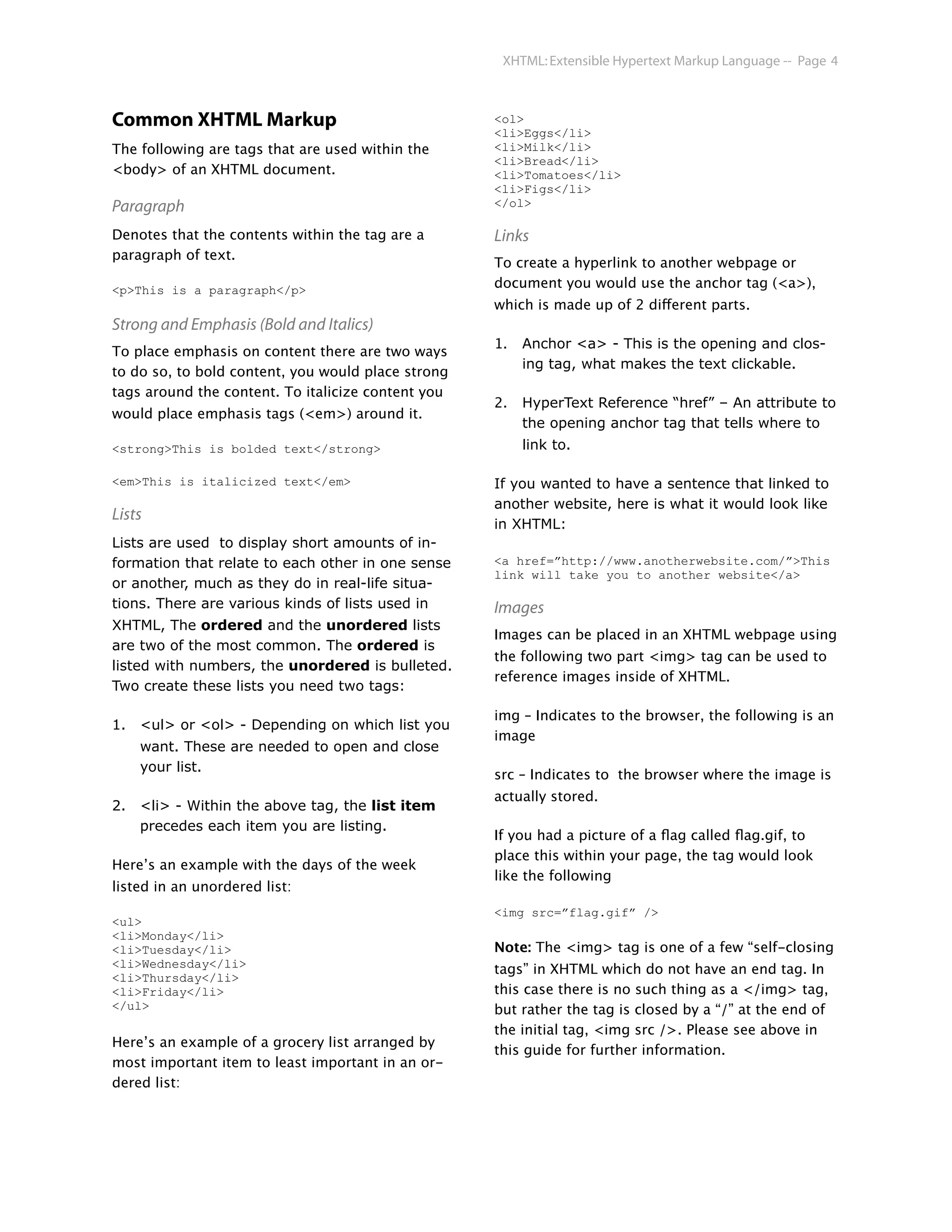 XHTML: Extensible Hypertext Markup Language -- Page 4



Common XHTML Markup                                 <ol>
                                                    <li>Eggs</li>
The following are tags that are used within the     <li>Milk</li>
                                                    <li>Bread</li>
<body> of an XHTML document.                        <li>Tomatoes</li>
                                                    <li>Figs</li>
Paragraph                                           </ol>

Denotes that the contents within the tag are a      Links
paragraph of text.
                                                    To create a hyperlink to another webpage or
<p>This is a paragraph</p>                          document you would use the anchor tag (<a>),
                                                    which is made up of 2 different parts.
Strong and Emphasis (Bold and Italics)
                                                    1.   Anchor <a> - This is the opening and clos-
To place emphasis on content there are two ways
                                                         ing tag, what makes the text clickable.
to do so, to bold content, you would place strong
tags around the content. To italicize content you
                                                    2.   HyperText Reference “href” – An attribute to
would place emphasis tags (<em>) around it.
                                                         the opening anchor tag that tells where to
<strong>This is bolded text</strong>                     link to.

<em>This is italicized text</em>                    If you wanted to have a sentence that linked to
                                                    another website, here is what it would look like
Lists
                                                    in XHTML:
Lists are used to display short amounts of in-
formation that relate to each other in one sense    <a href=”http://www.anotherwebsite.com/”>This
                                                    link will take you to another website</a>
or another, much as they do in real-life situa-
tions. There are various kinds of lists used in     Images
XHTML, The ordered and the unordered lists
                                                    Images can be placed in an XHTML webpage using
are two of the most common. The ordered is
                                                    the following two part <img> tag can be used to
listed with numbers, the unordered is bulleted.
                                                    reference images inside of XHTML.
Two create these lists you need two tags:

                                                    img – Indicates to the browser, the following is an
1.   <ul> or <ol> - Depending on which list you
                                                    image
     want. These are needed to open and close
     your list.
                                                    src – Indicates to the browser where the image is
                                                    actually stored.
2.   <li> - Within the above tag, the list item
     precedes each item you are listing.
                                                    If you had a picture of a ﬂag called ﬂag.gif, to
                                                    place this within your page, the tag would look
Here’s an example with the days of the week
                                                    like the following
listed in an unordered list:
                                                    <img src=”flag.gif” />
<ul>
<li>Monday</li>
<li>Tuesday</li>                                    Note: The <img> tag is one of a few “self-closing
<li>Wednesday</li>                                  tags” in XHTML which do not have an end tag. In
<li>Thursday</li>
<li>Friday</li>                                     this case there is no such thing as a </img> tag,
</ul>                                               but rather the tag is closed by a “/” at the end of
                                                    the initial tag, <img src />. Please see above in
Here’s an example of a grocery list arranged by
                                                    this guide for further information.
most important item to least important in an or-
dered list:
 