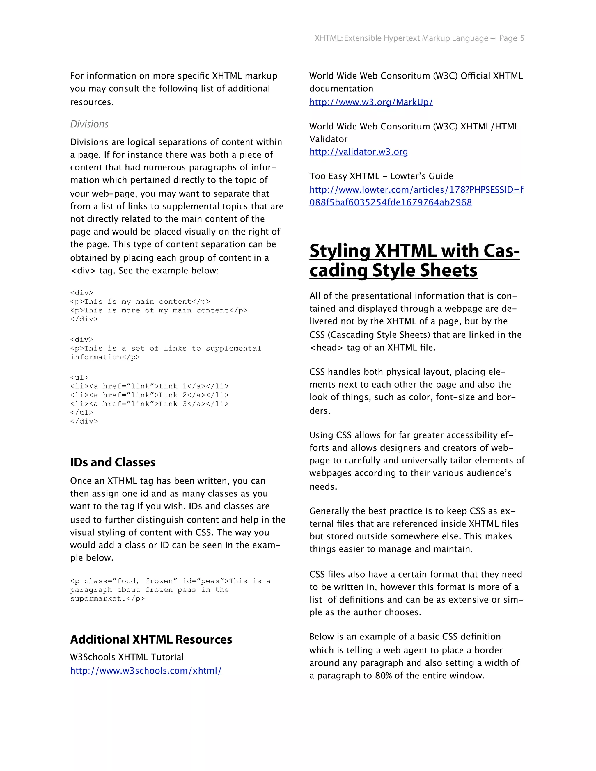 XHTML: Extensible Hypertext Markup Language -- Page 5



For information on more speciﬁc XHTML markup           World Wide Web Consoritum (W3C) Official XHTML
you may consult the following list of additional       documentation
resources.                                             http://www.w3.org/MarkUp/

Divisions                                              World Wide Web Consoritum (W3C) XHTML/HTML
Divisions are logical separations of content within    Validator
a page. If for instance there was both a piece of      http://validator.w3.org
content that had numerous paragraphs of infor-
mation which pertained directly to the topic of        Too Easy XHTML - Lowter’s Guide

your web-page, you may want to separate that           http://www.lowter.com/articles/178?PHPSESSID=f
from a list of links to supplemental topics that are   088f5baf6035254fde1679764ab2968
not directly related to the main content of the
page and would be placed visually on the right of
the page. This type of content separation can be
obtained by placing each group of content in a         Styling XHTML with Cas-
<div> tag. See the example below:                      cading Style Sheets
<div>                                                  All of the presentational information that is con-
<p>This is my main content</p>
<p>This is more of my main content</p>                 tained and displayed through a webpage are de-
</div>                                                 livered not by the XHTML of a page, but by the

<div>                                                  CSS (Cascading Style Sheets) that are linked in the
<p>This is a set of links to supplemental              <head> tag of an XHTML ﬁle.
information</p>

                                                       CSS handles both physical layout, placing ele-
<ul>
<li><a href=”link”>Link 1</a></li>                     ments next to each other the page and also the
<li><a href=”link”>Link 2</a></li>                     look of things, such as color, font-size and bor-
<li><a href=”link”>Link 3</a></li>
</ul>                                                  ders.
</div>
                                                       Using CSS allows for far greater accessibility ef-
                                                       forts and allows designers and creators of web-
IDs and Classes                                        page to carefully and universally tailor elements of
                                                       webpages according to their various audience’s
Once an XTHML tag has been written, you can
                                                       needs.
then assign one id and as many classes as you
want to the tag if you wish. IDs and classes are
                                                       Generally the best practice is to keep CSS as ex-
used to further distinguish content and help in the    ternal ﬁles that are referenced inside XHTML ﬁles
visual styling of content with CSS. The way you        but stored outside somewhere else. This makes
would add a class or ID can be seen in the exam-       things easier to manage and maintain.
ple below.
                                                       CSS ﬁles also have a certain format that they need
<p class=”food, frozen” id=”peas”>This is a
paragraph about frozen peas in the                     to be written in, however this format is more of a
supermarket.</p>                                       list of deﬁnitions and can be as extensive or sim-
                                                       ple as the author chooses.


Additional XHTML Resources                             Below is an example of a basic CSS deﬁnition
                                                       which is telling a web agent to place a border
W3Schools XHTML Tutorial
                                                       around any paragraph and also setting a width of
http://www.w3schools.com/xhtml/
                                                       a paragraph to 80% of the entire window.
 