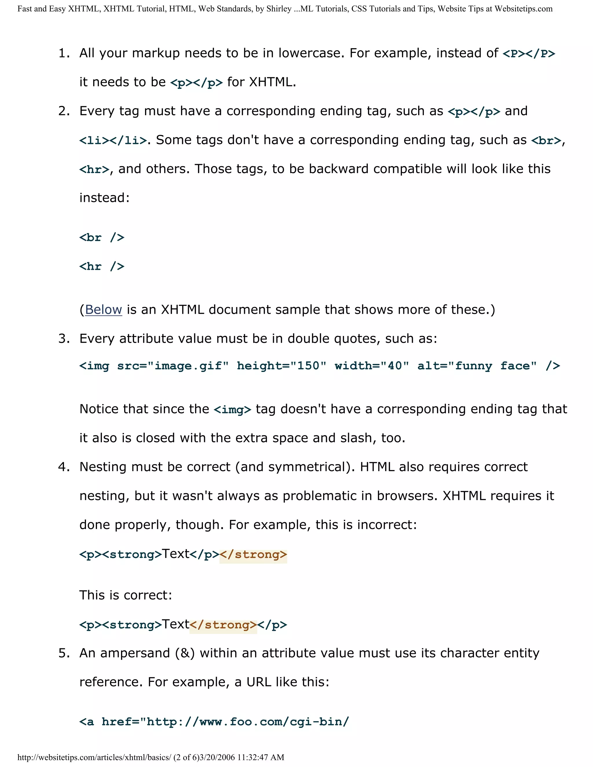 Fast and Easy XHTML, XHTML Tutorial, HTML, Web Standards, by Shirley ...ML Tutorials, CSS Tutorials and Tips, Website Tips at Websitetips.com




           1. All your markup needs to be in lowercase. For example, instead of <P></P>

                 it needs to be <p></p> for XHTML.

           2. Every tag must have a corresponding ending tag, such as <p></p> and

                 <li></li>. Some tags don't have a corresponding ending tag, such as <br>,

                 <hr>, and others. Those tags, to be backward compatible will look like this

                 instead:


                 <br />

                 <hr />


                 (Below is an XHTML document sample that shows more of these.)

           3. Every attribute value must be in double quotes, such as:

                 <img src="image.gif" height="150" width="40" alt="funny face" />


                 Notice that since the <img> tag doesn't have a corresponding ending tag that

                 it also is closed with the extra space and slash, too.

           4. Nesting must be correct (and symmetrical). HTML also requires correct

                 nesting, but it wasn't always as problematic in browsers. XHTML requires it

                 done properly, though. For example, this is incorrect:

                 <p><strong>Text</p></strong>


                 This is correct:

                 <p><strong>Text</strong></p>

           5. An ampersand (&) within an attribute value must use its character entity

                 reference. For example, a URL like this:


                 <a href="http://www.foo.com/cgi-bin/

http://websitetips.com/articles/xhtml/basics/ (2 of 6)3/20/2006 11:32:47 AM
 