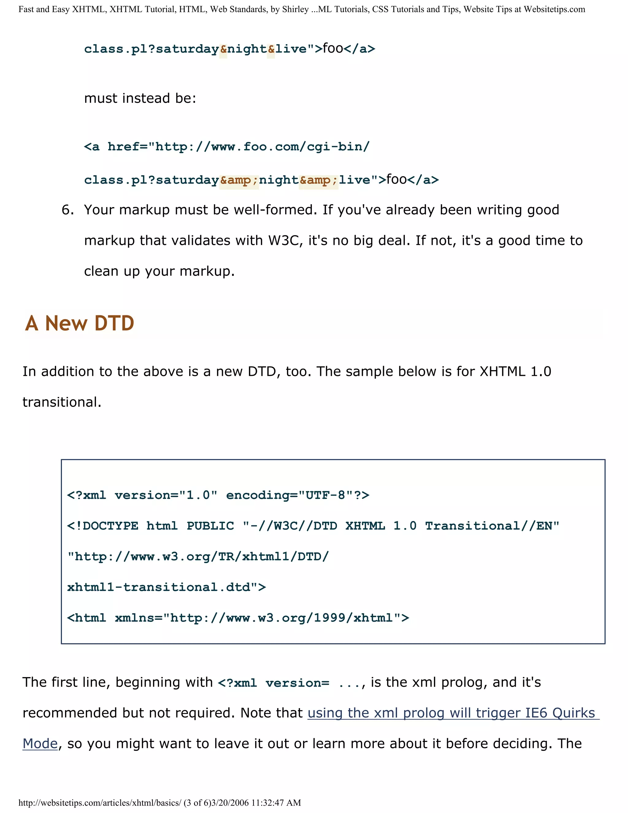 Fast and Easy XHTML, XHTML Tutorial, HTML, Web Standards, by Shirley ...ML Tutorials, CSS Tutorials and Tips, Website Tips at Websitetips.com



                 class.pl?saturday&night&live">foo</a>


                 must instead be:


                 <a href="http://www.foo.com/cgi-bin/

                 class.pl?saturday&amp;night&amp;live">foo</a>

           6. Your markup must be well-formed. If you've already been writing good

                 markup that validates with W3C, it's no big deal. If not, it's a good time to

                 clean up your markup.



 A New DTD

 In addition to the above is a new DTD, too. The sample below is for XHTML 1.0

 transitional.




            <?xml version="1.0" encoding="UTF-8"?>

            <!DOCTYPE html PUBLIC "-//W3C//DTD XHTML 1.0 Transitional//EN"

            "http://www.w3.org/TR/xhtml1/DTD/

            xhtml1-transitional.dtd">

            <html xmlns="http://www.w3.org/1999/xhtml">



 The first line, beginning with <?xml version= ..., is the xml prolog, and it's

 recommended but not required. Note that using the xml prolog will trigger IE6 Quirks

 Mode, so you might want to leave it out or learn more about it before deciding. The



http://websitetips.com/articles/xhtml/basics/ (3 of 6)3/20/2006 11:32:47 AM
 