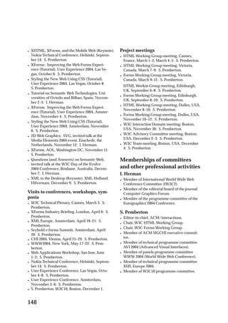 •   XHTML, XForms, and the Mobile Web (Keynote),     Project meetings
    Nokia Technical Conference, Helsinki, Septem-    •   HTML Working Group meeting, Cannes,
    ber 14: S. Pemberton.                                France, March 1–2, March 4–5: S. Pemberton.
•   XForms: Improving the Web Forms Experi-          •   HTML Working Group meeting, Victoria,
    ence (Tutorial), User Experience 2004, Las Ve-       Canada, March 7–9: S. Pemberton.
    gas, October 6: S. Pemberton.                    •   Forms Working Group meeting, Victoria,
•   Styling the New Web Using CSS (Tutorial),            Canada, March 9–11: S. Pemberton.
    User Experience 2004, Las Vegas, October 8:
                                                         HTML Workin Group meeting, Edinburgh,
    S. Pemberton.
                                                         UK, September 6–8: S. Pemberton.
•   Tutorial on Semantic Web Technologies, Uni-
                                                     •   Forms Working Group meeting, Edinburgh,
    versities of Oviedo and Bilbao, Spain, Novem-
                                                         UK, September 8–10: S. Pemberton.
    ber 2–5: I. Herman.
                                                     •   HTML Working Group meeting, Dulles, USA,
•   XForms: Improving the Web Forms Experi-
                                                         November 8–10: S. Pemberton.
    ence (Tutorial), User Experience 2004, Amster-
    dam, November 4: S. Pemberton.                   •   Forms Working Group meeting, Dulles, USA,
                                                         November 10–12: S. Pemberton.
•   Styling the New Web Using CSS (Tutorial),
    User Experience 2004, Amsterdam, November        •   W3C Interaction Domain meeting, Boston,
    6: S. Pemberton.                                     USA, November 30: S. Pemberton.
•   2D Web Graphics: SVG, invited talk at the        •   W3C Advisory Committee meeting, Boston,
    Media Elements 2004 event, Enschede, the             USA, December 2–3: S. Pemberton.
    Netherlands, November 12: I. Herman.             •   W3C Team meeting, Boston, USA, December
•   XForms, AOL, Washington DC, November 11:             4: S. Pemberton.
    S. Pemberton.
•   Questions (and Answers) on Semantic Web,         Memberships of committees
    invited talk at the W3C Day of the Evolve
    2004 Conference, Brisbane, Australia, Decem-     and other professional activities
    ber 7: I. Herman.                                I. Herman
•   XML to the Desktop (Keynote), XML Holland,       •   Member of International World Wide Web
    Hilversum, December 9: S. Pemberton.                 Conference Committee (IW3C2).
                                                     •   Member of the editorial board of the journal
Visits to conferences, workshops, sym-                   Computer Graphics Forum.
posia                                                •   Member of the programme committee of the
•   W3C Technical Plenary, Cannes, March 3: S.           Eurographics’2004 Conference.
    Pemberton.
•   XForms Industry Brieﬁng, London, April 6: S.     S. Pemberton
    Pemberton.                                       •   Editor-in-chief, ACM/interactions.
•   XML Europe, Amsterdam, April 18–21: S.           •   Chair, W3C HTML Working Group.
    Pemberton.
                                                     •   Chair, W3C Forms Working Group.
•   Seybold e-forms Summit, Amsterdam, April
    20: S. Pemberton.                                •   Member of ACM SIGCHI executive commit-
•   CHI 2004, Vienna, April 25–29: S. Pemberton.         tee.
•   WWW2004, New York, May 17–22: S. Pem-            •   Member of technical programme committee
    berton.                                              AVI 2004 (Advanced Visual Interfaces).
•   Web Applications Workshop, San Jose, June        •   Member of panels programme committee
    1–2: S. Pemberton.                                   WWW 2004 (World Wide Web Conference).
•   Nokia Technical Conference, Helsinki, Septem-    •   Member of technical programme committee
    ber 14: S. Pemberton.                                XML Europe 2004.
•   User Experience Conference, Las Vegas, Octo-     •   Member of W3C10 programme committee.
    ber 4–8: S. Pemberton.
•   User Experience Conference, Amsterdam,
    November 2–6: S. Pemberton.
•   S. Pemberton, W3C10, Boston, December 1.


148
 