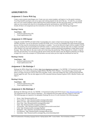 ASSIGNMENTS
Assignment 1. Course Web Log
     Create a course journal using blogger.com. Create your own custom template, and improve it as the quarter continues.
     Your blog should be posting to your server space and working properly by the end of lab one. At week five, you should
     have your own custom template in place following basic design principles. By then end of the quarter, your blog should
     make use of an external style sheet for its formatting and layout, and should use valid XHTML and CSS.
     Include all links to all assignments per the instructions in the above the section titled, “Submitting Assignments”.

Marking Criteria
     Total Points: /100
     o Technical sophistication (50)
     o Visual sophistication (50)

Assignment 2. CSS Layout
     Using the example XHTML provided at http://csszengarden.com, create a unique layout and page design for this single
     XHTML document. You are not allowed to modify the HTML at all. You may use embedded style sheets during the design
     process, but they must be externalized once the design is complete. You are not allowed to begin with the example CSS file.
     You may consult it, but you must build your CSS from scratch. A word of advice, keep the style rules as simple as possible.
     Often students will create odd combinations of negative margins, absolute positioning and padding to nudge things around
     the page. More often than not, the same results can be had using only positioning. When things get too complex, scrap the
     style rule and start fresh. You will end up with the answer faster and with cleaner code. Be diligent in planning your design
     on paper first. Look at the examples at CSSZenGarden.com and realize just how high the benchmark has been set.

Marking Criteria:
     Total Points: /100
     o Technical sophistication (50)
     o Visual sophistication (50)

Assignment 3. Site Redesign 1
     Redesign the SPOA (Skate Park of Athens, http://www.diggiemoon.com/spoa/ ). Use XHTML 1.0 Transitional markup and
     CSS for layout. You will be redesigning 4 pages (Home, The Plan, News, Donate). If you plan the page structure well
     before you begin, the process will go much more smoothly. Firstly, create and validate the clean, well-structured XHTML.
     Second, apply the style. The site must appear to be 90% consistent between Internet Explorer 6 (PC), Mozilla /Firefox, and
     Opera 7.

Marking Criteria
     Total Points: /200
     o Technical sophistication (100)
     o Visual sophistication (100)

Assignment 4. Site Redesign 2
     Redesign the following web site. Use XHTML 1.0 Transitional markup and CSS for layout. (http://thisamericanlife.org/)
     The assignment has the same criteria as Redesign 1. The assignment has more pages and more content to work with.
     The following pages are required to be redesigned. Redesign the site as if it only consisted of the following pages:

     o    Home - http://thisamericanlife.com/
     o    Never heard us? - http://thisamericanlife.com/pages/about.html
     o    Where to Listen - http://thisamericanlife.com/pages/listen.html
     o    Press Clips - http://thisamericanlife.com/pages/press.html
     o    Staff - http://thisamericanlife.com/pages/staff.html
     o    All Episodes - http://thisamericanlife.com/pages/archives/archivemain.html
     o    FAQ - http://thisamericanlife.com/pages/faq.html
     o    Mailinglist - http://epistolary.org/mailman/listinfo.cgi/thislife
     o    For Educators - http://thisamericanlife.com/pages/educate.html
     o    Internships - http://thisamericanlife.com/pages/faq_extras/internships.html

IMD 210 Fundamentals of Scripting Languages Section A Spring Quarter 2005 - Course Outline - The Art Institute of Atlanta     11
 