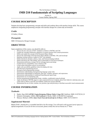 The Art Institute of Atlanta
               IMD 210 Fundamentals of Scripting Languages
                                                            Section A
                                                    Course Outline, Spring 2005

COURSE DESCRIPTION
Students develop basic programming concepts and skills and combine them with interface design skills. The course
emphasizes integrating programming concepts with interface design for a client-side environment

Credits
4 Credits, 6 Hours

Prerequisite
IMD 110 Interactive Design Concepts

OBJECTIVES
Upon completion of this course, you should be able to:
     o    Discuss the pros and cons of W3C standards in relation to XHTML and CSS
     o    Explain the concept(s) behind the separation of content structure from content presentation.
     o    Define and explain the concept of the Document Object Model.
     o    Discuss the relationship of the Document Object Model to XHTML, CSS, and JavaScript
     o    Redesign existing websites to adhere to W3C web standards
     o    Define and discuss absolute, relative, static, and fixed positioning methods
     o    Define and discuss the "Box Model" and its relationship to CSS layout techniques.
     o    Demonstrate proficiency writing CSS for web page layout and design
     o    Explain browser compatibility issues related to CSS
     o    Locate online information sources on accessibility
     o    Apply web accessibility guidelines when developing web sites
     o    Describe basic programming process
     o    Recognize basic programming concepts
     o    Demonstrate understanding of programming language syntax rules
     o    Demonstrate understanding of statements, data type, variables, operators, and expressions.
     o    Demonstrate understanding of conditional branching and repeat loops
     o    Demonstrate use of commenting code
     o    Perform programming fundamentals (loops, variables, conditionals) using JavaScript
     o    Apply JavaScript to XHTML pages to: open customized browser windows, detect form fields for valid data entry, and
          create rollover effects to provide user feedback. Define the acronym DHTML
     o    Demonstrate the use of color, contrast, size, position, type and proximity to facilitate successful visual communication


COURSE INFORMATION
Textbooks
         Shafer, Dan.(2003).HTML Utopia:Designing Without Tables Using CSS. SitePoint. ISBN: 0-9579218-2-9
         Schmitt, Christopher. (2004). CSS Cookbook. O’Reilly. ISBN: 0-596-00576-8 (optional)
         Moncur, Michael. (2000). Sams Teach Yourself JavaScript in 24 Hours. ISBN: 0-672-32025-8

Supplemental Materials
Blank CD-R’s, thumb drive, or portable hard drive for file storage. You will need a web account (server space) to
upload assignments. If you do not have an account, please contact the service bureau on 2nd floor.




IMD 210 Fundamentals of Scripting Languages Section A Spring Quarter 2005 - Course Outline - The Art Institute of Atlanta       3
 
