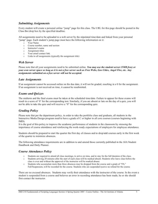 Submitting Assignments
Every student will create a personal online “jump” page for this class. The URL for this page should be posted in the
Class Bot drop box by the specified deadline.

All assignments need to be uploaded to a web server by the stipulated time/date and linked from your personal
“jump” page. Each student’s jump page must have the following information on it:
     o    Your Name
     o    Course number, name and section
     o    Instructor’s name
     o    Assignment titles
     o    Your email contact link.
     o    Links to all assignments (typically the assignment title)

Web Server
Please note that all your assignments need to be submitted online. You may use the student server (5MB free) or
your own server space so long as it is not a free server such as Free Webs, Geo Cities, Angel Fire, etc. Any
assignments submitted on a free server will not be accepted.

Late Assignments
If an assignment cannot be accessed online on the due date, it will not be graded, resulting in a 0 for the assignment.
If an assignment is not received on time, it cannot be resubmitted.

Exams and Quizzes
The midterm and the final exams must be taken at the scheduled time/date. Failure to appear for these exams will
result in a score of ‘0’ for the corresponding test. Similarly, if you are absent or late on the day of a quiz, you will
not be able to take the quiz and will receive a “0” for the corresponding quiz.

Grading Policy
Please note that per the department policy, in order to take the portfolio class and graduate, all students in the
Interactive Media Design program need to have a grade of C or higher in all core courses (courses beginning with
IMD).
It is the goal of this policy to improve the academic performance of students in the classroom by stressing the
importance of course attendance and reinforcing the work-ready expectations of employers for employee attendance.

Students should be prepared to start the quarter the first day of classes and to drop/add courses early in the first week
of the quarter to minimize absences.

The following attendance requirements are in addition to and amend those currently published in the AIA Student
Handbook and Daily Planner.

Course Attendance Policy
     o    Students are required to attend all class meetings, to arrive on time, and to stay for the full duration of the class.
     o    Students arriving 20 minutes after the start of each class will be marked absent. Students who leave class before the
          class is over and without the approval of the instructor will be marked absent.
     o    Students who accumulate more than three absences may be dropped from the course and a grade of “FS,”
          Fail/Suspension, will be recorded for the course. Students who are suspended receive no refund for the course.

There are no excused absences. Students may verify their attendance with the instructor of the course. In the event a
student is suspended from a course and believes an error in recording attendance has been made, he or she should
first contact the instructor.




IMD 210 Fundamentals of Scripting Languages Section A Spring Quarter 2005 - Course Outline - The Art Institute of Atlanta          5
 