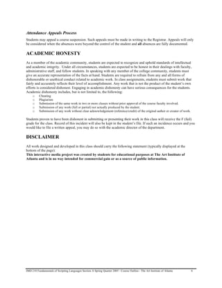 Attendance Appeals Process
Students may appeal a course suspension. Such appeals must be made in writing to the Registrar. Appeals will only
be considered when the absences were beyond the control of the student and all absences are fully documented.

ACADEMIC HONESTY
As a member of the academic community, students are expected to recognize and uphold standards of intellectual
and academic integrity. Under all circumstances, students are expected to be honest in their dealings with faculty,
administrative staff, and fellow students. In speaking with any member of the college community, students must
give an accurate representation of the facts at hand. Students are required to refrain from any and all forms of
dishonorable or unethical conduct related to academic work. In class assignments, students must submit work that
fairly and accurately reflects their level of accomplishment. Any work that is not the product of the student’s own
efforts is considered dishonest. Engaging in academic dishonesty can have serious consequences for the students.
Academic dishonesty includes, but is not limited to, the following:
     o    Cheating
     o    Plagiarism
     o    Submission of the same work in two or more classes without prior approval of the course faculty involved.
     o    Submission of any work (full or partial) not actually produced by the student.
     o    Submission of any work without clear acknowledgement (reference/credit) of the original author or creator of work.

Students proven to have been dishonest in submitting or presenting their work in this class will receive the F (fail)
grade for the class. Record of this incident will also be kept in the student’s file. If such an incidence occurs and you
would like to file a written appeal, you may do so with the academic director of the department.

DISCLAIMER
All work designed and developed in this class should carry the following statement (typically displayed at the
bottom of the page):
This interactive media project was created by students for educational purposes at The Art Institute of
Atlanta and is in no way intended for commercial gain or as a source of public information.




IMD 210 Fundamentals of Scripting Languages Section A Spring Quarter 2005 - Course Outline - The Art Institute of Atlanta      6
 