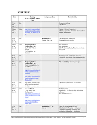 SCHEDULE
   Date                          Reading                      Assignments Due                              Topic/Activity
                          to be Completed Before
                                  Class

 Wed.         Lab                                                                         Create course blog.
 4/6                                                                                      CSS Review
 (wk 1)

 Thurs.       Class      http://www.macromedia.c                                          Putting CSS into Perspective
 4/7                     om/devnet/contribute/artic                                       CSS: the separation of content structure from
 (wk 1)                  les/hakon_lie_interview.ht                                       content presentation.
                         ml


 Wed.         Lab                                        Assignment 1:                    CSS positioning techniques.
 4/13                                                    Course Web Log                   Create a CSS-only layout.
 (wk 2)

 Thurs.       Class      Designing Without                                                The Box Model
 4/14                    Tables Using CSS                                                 Box properties
 (wk 2)                  Ch. 4: CSS Website                                               CSS Positioning: Static, Relative, Absolute,
                         Design                                                           and Fixed.
                         Ch.5: Building the
                         Skeleton

 Wed.         Lab                                                                         Examining CSS Zen Garden mark-up.
 4/20                                                                                     Converting table layout to CSS-based layout.
 (wk 3)

 Thurs.       Class      Designing Without                                                Advanced CSS positioning concepts.
 4/21                    Tables Using CSS
 (wk 3)                  Ch. 6: Putting Things in
                         Their Place

                         http://www.positionisever
                         ything.net/articles/flow-
                         pos.html

                         http://www.positionisever
                         ything.net/articles/float-
                         theory.html

 Wed.         Lab        http://www.sitepoint.com/                                        CSS menu systems using list elements
 4/27                    article/browser-specific-
 (wk 4)                  css-hacks

 Thurs.       Class      CSS Cookbook                                                     Midterm review
 4/28                    Ch. 9: Hacks and                                                 Examining CSS browser bugs and current
 (wk 4)                  Workarounds                                                      solutions.
                         http://www.positionisever                                        The Box Model Hacks
                         ything.net/articles/doctype
                         s.html

                         http://www.positionisever
                         ything.net/articles/box-
                         model.html

 Wed.         Lab                                        Assignment 2. CSS                CSS Zen Garden show and tell
 5/4                                                     Layout                           Introduction to Redesign 1 assignment
 (wk 5)                                                                                   Commence planning, designing and
                                                                                          production of Redesign 1 assignment



IMD 210 Fundamentals of Scripting Languages Section A Spring Quarter 2005 - Course Outline - The Art Institute of Atlanta           7
 