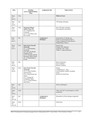 Date                          Reading                      Assignments Due                              Topic/Activity
                          to be Completed Before
                                  Class

 Thurs.       Class                                                                       Midterm Exam
 5/5
 (wk 5)

 Wed.         Lab                                                                         CSS design techniques
 5/11
 (wk 6)

 Thurs.       Class      Designing Without                                                How CSS deals with fonts
 5/12                    Tables Using CSS                                                 Text properties and effects
 (wk 6)                  Ch. 8: Making Fonts
                         Consistent
                         Ch. 9: Text Effects and
                         the Cascade.

 Wed.         Lab                                        Assignment 3:                    Presentations of redesign site
 5/18                                                    Redesign 1                       Rollovers and transparent PNG’s
 (wk 7)                                                                                   Using youngpup.net script libraries.
                                                                                          Manipulating windows

 Thurs.       Class      Sams Teach Yourself                                              Pseudo-code
 5/19                    JavaScript                                                       Program flow diagrams
 (wk 7)                  Ch. 1: Understanding                                             JavaScript “dot” syntax
                         JavaScript                                                        (Math vs. logical operators)
                         Ch.4: How JavaScript
                         Programs Work
                         Ch.10: Working with the
                         Document Object Model
                         Ch. 12: Responding to
                         Events

 Wed.         Lab                                                                         Browser detection
 5/25                                                                                     Form validation
 (wk 8)                                                                                   Browser windows

 Thurs.       Class      Sams Teach Yourself                                              Strings
 5/26                    JavaScript                                                       Conditionals (if…else)
 (wk 8)                  Ch. 5: Using Variables                                           Local & global variables (scoping)
                         and Functions                                                    Arrays
                         Ch.6: Using Strings and                                          Review for Final Exam
                         Arrays
                         Ch.7: Testing and
                         Comparing Values
                         Ch. 13: Using Windows
                         and Frames

 Wed.         Lab                                                                         Work on Redesign 2
 6/1
 (wk 9)

 Thurs.       Class                                                                       "Show and Tell" current progress on final
 6/2                                                                                      assignment.
 (wk 9)

 Wed.         Lab                                        Assignment 4:                    Presentation of final redesign assignment.
 6/8                                                     Redesign 2
 (wk 10)

 Thurs.       Class                                                                       Final Exam
 6/9
 (wk 10)



IMD 210 Fundamentals of Scripting Languages Section A Spring Quarter 2005 - Course Outline - The Art Institute of Atlanta              8
 