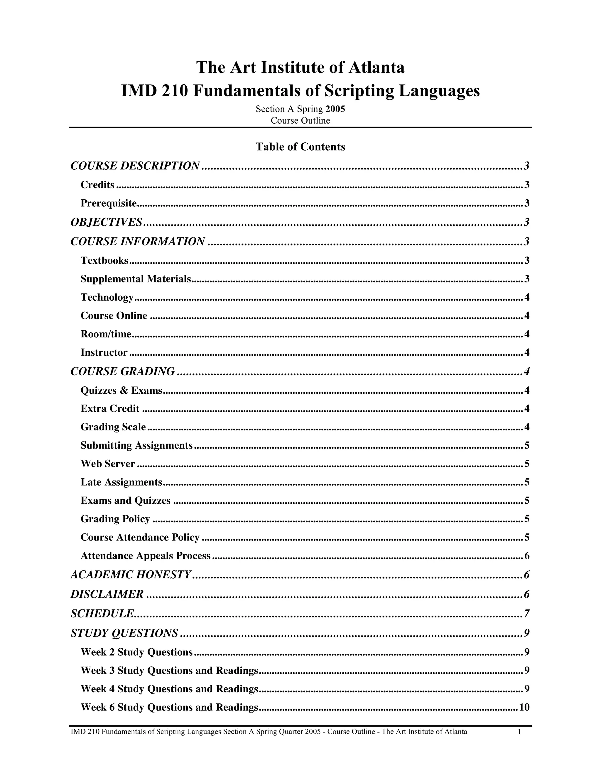 The Art Institute of Atlanta
                 IMD 210 Fundamentals of Scripting Languages
                                                                    Section A Spring 2005
                                                                       Course Outline

                                                                    Table of Contents
COURSE DESCRIPTION .........................................................................................................3
   Credits ............................................................................................................................................................. 3
   Prerequisite..................................................................................................................................................... 3
OBJECTIVES............................................................................................................................3
COURSE INFORMATION .......................................................................................................3
   Textbooks........................................................................................................................................................ 3
   Supplemental Materials................................................................................................................................ 3
   Technology...................................................................................................................................................... 4
   Course Online ................................................................................................................................................ 4
   Room/time....................................................................................................................................................... 4
   Instructor ........................................................................................................................................................ 4
COURSE GRADING .................................................................................................................4
   Quizzes & Exams........................................................................................................................................... 4
   Extra Credit ................................................................................................................................................... 4
   Grading Scale ................................................................................................................................................. 4
   Submitting Assignments ............................................................................................................................... 5
   Web Server ..................................................................................................................................................... 5
   Late Assignments........................................................................................................................................... 5
   Exams and Quizzes ....................................................................................................................................... 5
   Grading Policy ............................................................................................................................................... 5
   Course Attendance Policy ............................................................................................................................ 5
   Attendance Appeals Process ........................................................................................................................ 6
ACADEMIC HONESTY............................................................................................................6
DISCLAIMER ...........................................................................................................................6
SCHEDULE...............................................................................................................................7
STUDY QUESTIONS ................................................................................................................9
   Week 2 Study Questions ............................................................................................................................... 9
   Week 3 Study Questions and Readings...................................................................................................... 9
   Week 4 Study Questions and Readings...................................................................................................... 9
   Week 6 Study Questions and Readings....................................................................................................10

IMD 210 Fundamentals of Scripting Languages Section A Spring Quarter 2005 - Course Outline - The Art Institute of Atlanta                                            1
 