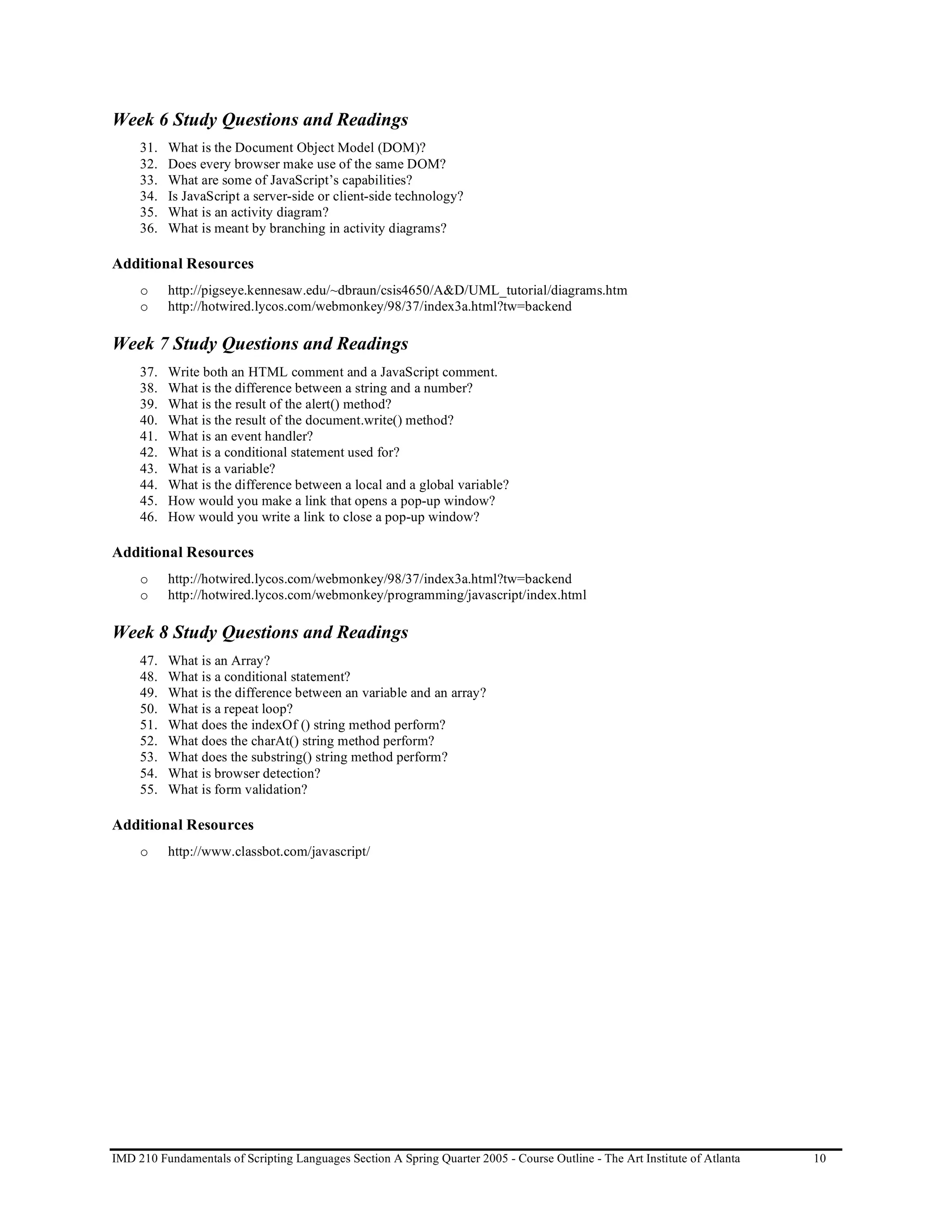 Week 6 Study Questions and Readings
     31.   What is the Document Object Model (DOM)?
     32.   Does every browser make use of the same DOM?
     33.   What are some of JavaScript’s capabilities?
     34.   Is JavaScript a server-side or client-side technology?
     35.   What is an activity diagram?
     36.   What is meant by branching in activity diagrams?

Additional Resources
     o     http://pigseye.kennesaw.edu/~dbraun/csis4650/A&D/UML_tutorial/diagrams.htm
     o     http://hotwired.lycos.com/webmonkey/98/37/index3a.html?tw=backend

Week 7 Study Questions and Readings
     37.   Write both an HTML comment and a JavaScript comment.
     38.   What is the difference between a string and a number?
     39.   What is the result of the alert() method?
     40.   What is the result of the document.write() method?
     41.   What is an event handler?
     42.   What is a conditional statement used for?
     43.   What is a variable?
     44.   What is the difference between a local and a global variable?
     45.   How would you make a link that opens a pop-up window?
     46.   How would you write a link to close a pop-up window?

Additional Resources
     o     http://hotwired.lycos.com/webmonkey/98/37/index3a.html?tw=backend
     o     http://hotwired.lycos.com/webmonkey/programming/javascript/index.html

Week 8 Study Questions and Readings
     47.   What is an Array?
     48.   What is a conditional statement?
     49.   What is the difference between an variable and an array?
     50.   What is a repeat loop?
     51.   What does the indexOf () string method perform?
     52.   What does the charAt() string method perform?
     53.   What does the substring() string method perform?
     54.   What is browser detection?
     55.   What is form validation?

Additional Resources
     o     http://www.classbot.com/javascript/




IMD 210 Fundamentals of Scripting Languages Section A Spring Quarter 2005 - Course Outline - The Art Institute of Atlanta   10
 