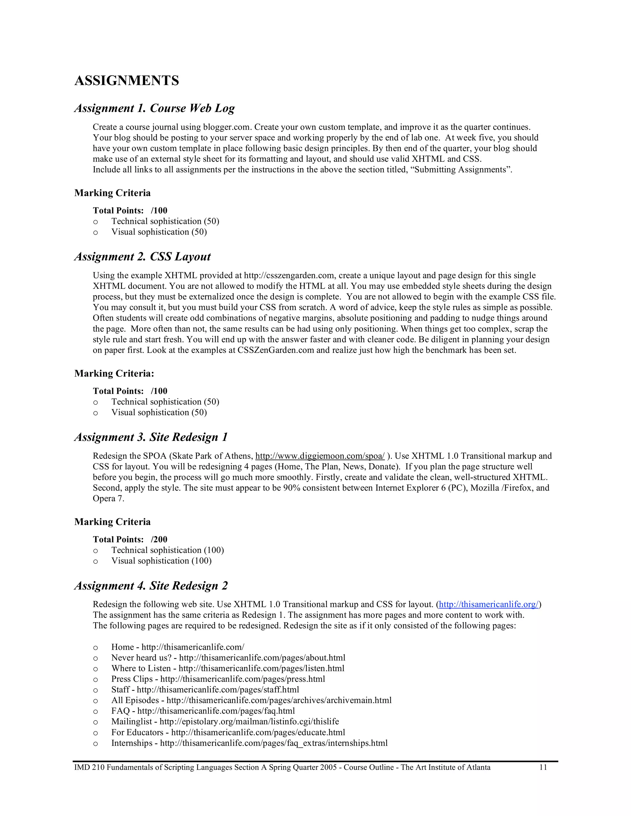 ASSIGNMENTS
Assignment 1. Course Web Log
     Create a course journal using blogger.com. Create your own custom template, and improve it as the quarter continues.
     Your blog should be posting to your server space and working properly by the end of lab one. At week five, you should
     have your own custom template in place following basic design principles. By then end of the quarter, your blog should
     make use of an external style sheet for its formatting and layout, and should use valid XHTML and CSS.
     Include all links to all assignments per the instructions in the above the section titled, “Submitting Assignments”.

Marking Criteria
     Total Points: /100
     o Technical sophistication (50)
     o Visual sophistication (50)

Assignment 2. CSS Layout
     Using the example XHTML provided at http://csszengarden.com, create a unique layout and page design for this single
     XHTML document. You are not allowed to modify the HTML at all. You may use embedded style sheets during the design
     process, but they must be externalized once the design is complete. You are not allowed to begin with the example CSS file.
     You may consult it, but you must build your CSS from scratch. A word of advice, keep the style rules as simple as possible.
     Often students will create odd combinations of negative margins, absolute positioning and padding to nudge things around
     the page. More often than not, the same results can be had using only positioning. When things get too complex, scrap the
     style rule and start fresh. You will end up with the answer faster and with cleaner code. Be diligent in planning your design
     on paper first. Look at the examples at CSSZenGarden.com and realize just how high the benchmark has been set.

Marking Criteria:
     Total Points: /100
     o Technical sophistication (50)
     o Visual sophistication (50)

Assignment 3. Site Redesign 1
     Redesign the SPOA (Skate Park of Athens, http://www.diggiemoon.com/spoa/ ). Use XHTML 1.0 Transitional markup and
     CSS for layout. You will be redesigning 4 pages (Home, The Plan, News, Donate). If you plan the page structure well
     before you begin, the process will go much more smoothly. Firstly, create and validate the clean, well-structured XHTML.
     Second, apply the style. The site must appear to be 90% consistent between Internet Explorer 6 (PC), Mozilla /Firefox, and
     Opera 7.

Marking Criteria
     Total Points: /200
     o Technical sophistication (100)
     o Visual sophistication (100)

Assignment 4. Site Redesign 2
     Redesign the following web site. Use XHTML 1.0 Transitional markup and CSS for layout. (http://thisamericanlife.org/)
     The assignment has the same criteria as Redesign 1. The assignment has more pages and more content to work with.
     The following pages are required to be redesigned. Redesign the site as if it only consisted of the following pages:

     o    Home - http://thisamericanlife.com/
     o    Never heard us? - http://thisamericanlife.com/pages/about.html
     o    Where to Listen - http://thisamericanlife.com/pages/listen.html
     o    Press Clips - http://thisamericanlife.com/pages/press.html
     o    Staff - http://thisamericanlife.com/pages/staff.html
     o    All Episodes - http://thisamericanlife.com/pages/archives/archivemain.html
     o    FAQ - http://thisamericanlife.com/pages/faq.html
     o    Mailinglist - http://epistolary.org/mailman/listinfo.cgi/thislife
     o    For Educators - http://thisamericanlife.com/pages/educate.html
     o    Internships - http://thisamericanlife.com/pages/faq_extras/internships.html

IMD 210 Fundamentals of Scripting Languages Section A Spring Quarter 2005 - Course Outline - The Art Institute of Atlanta     11
 