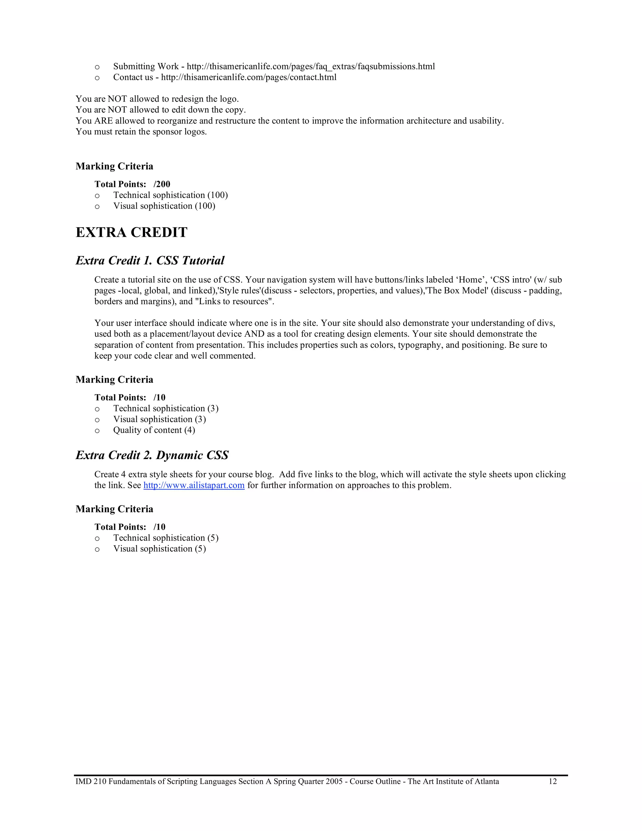 o    Submitting Work - http://thisamericanlife.com/pages/faq_extras/faqsubmissions.html
     o    Contact us - http://thisamericanlife.com/pages/contact.html

You are NOT allowed to redesign the logo.
You are NOT allowed to edit down the copy.
You ARE allowed to reorganize and restructure the content to improve the information architecture and usability.
You must retain the sponsor logos.


Marking Criteria
     Total Points: /200
     o Technical sophistication (100)
     o Visual sophistication (100)


EXTRA CREDIT
Extra Credit 1. CSS Tutorial
     Create a tutorial site on the use of CSS. Your navigation system will have buttons/links labeled ‘Home’, ‘CSS intro' (w/ sub
     pages -local, global, and linked),'Style rules'(discuss - selectors, properties, and values),'The Box Model' (discuss - padding,
     borders and margins), and "Links to resources".

     Your user interface should indicate where one is in the site. Your site should also demonstrate your understanding of divs,
     used both as a placement/layout device AND as a tool for creating design elements. Your site should demonstrate the
     separation of content from presentation. This includes properties such as colors, typography, and positioning. Be sure to
     keep your code clear and well commented.

Marking Criteria
     Total Points: /10
     o Technical sophistication (3)
     o Visual sophistication (3)
     o Quality of content (4)

Extra Credit 2. Dynamic CSS
     Create 4 extra style sheets for your course blog. Add five links to the blog, which will activate the style sheets upon clicking
     the link. See http://www.ailistapart.com for further information on approaches to this problem.

Marking Criteria
     Total Points: /10
     o Technical sophistication (5)
     o Visual sophistication (5)




IMD 210 Fundamentals of Scripting Languages Section A Spring Quarter 2005 - Course Outline - The Art Institute of Atlanta        12
 