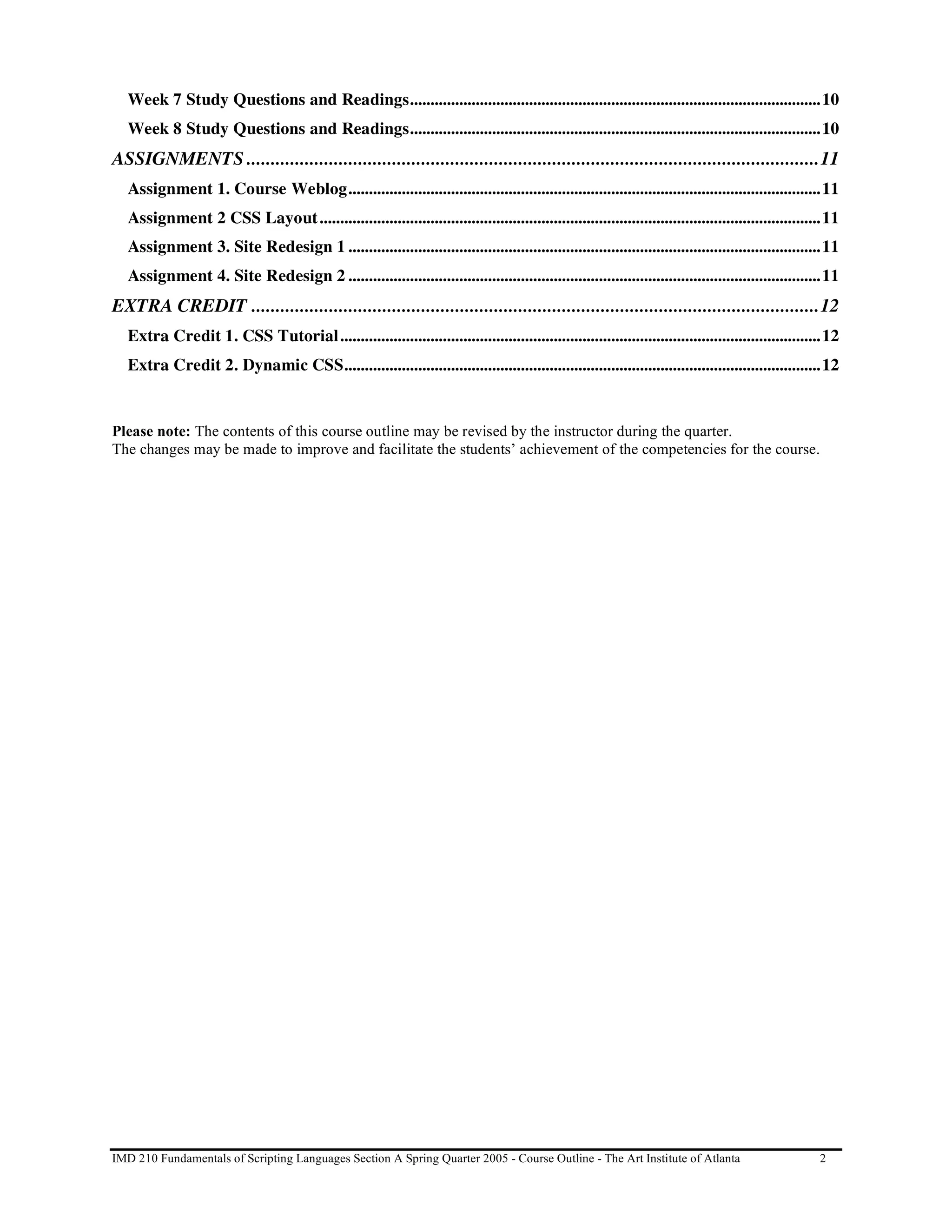Week 7 Study Questions and Readings....................................................................................................10
   Week 8 Study Questions and Readings....................................................................................................10
ASSIGNMENTS ......................................................................................................................11
   Assignment 1. Course Weblog...................................................................................................................11
   Assignment 2 CSS Layout ..........................................................................................................................11
   Assignment 3. Site Redesign 1 ...................................................................................................................11
   Assignment 4. Site Redesign 2 ...................................................................................................................11
EXTRA CREDIT .....................................................................................................................12
   Extra Credit 1. CSS Tutorial.....................................................................................................................12
   Extra Credit 2. Dynamic CSS....................................................................................................................12


Please note: The contents of this course outline may be revised by the instructor during the quarter.
The changes may be made to improve and facilitate the students’ achievement of the competencies for the course.




IMD 210 Fundamentals of Scripting Languages Section A Spring Quarter 2005 - Course Outline - The Art Institute of Atlanta                          2
 