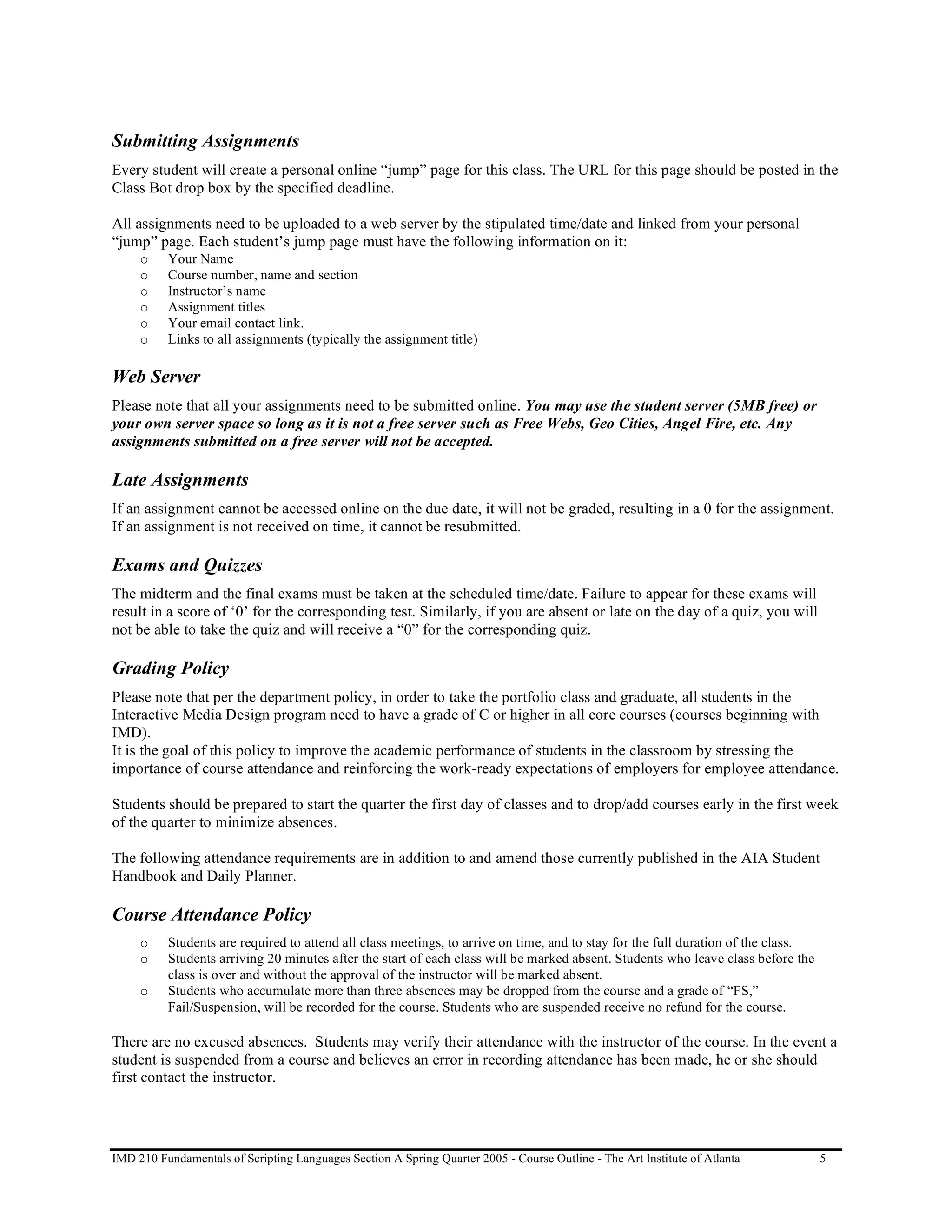 Submitting Assignments
Every student will create a personal online “jump” page for this class. The URL for this page should be posted in the
Class Bot drop box by the specified deadline.

All assignments need to be uploaded to a web server by the stipulated time/date and linked from your personal
“jump” page. Each student’s jump page must have the following information on it:
     o    Your Name
     o    Course number, name and section
     o    Instructor’s name
     o    Assignment titles
     o    Your email contact link.
     o    Links to all assignments (typically the assignment title)

Web Server
Please note that all your assignments need to be submitted online. You may use the student server (5MB free) or
your own server space so long as it is not a free server such as Free Webs, Geo Cities, Angel Fire, etc. Any
assignments submitted on a free server will not be accepted.

Late Assignments
If an assignment cannot be accessed online on the due date, it will not be graded, resulting in a 0 for the assignment.
If an assignment is not received on time, it cannot be resubmitted.

Exams and Quizzes
The midterm and the final exams must be taken at the scheduled time/date. Failure to appear for these exams will
result in a score of ‘0’ for the corresponding test. Similarly, if you are absent or late on the day of a quiz, you will
not be able to take the quiz and will receive a “0” for the corresponding quiz.

Grading Policy
Please note that per the department policy, in order to take the portfolio class and graduate, all students in the
Interactive Media Design program need to have a grade of C or higher in all core courses (courses beginning with
IMD).
It is the goal of this policy to improve the academic performance of students in the classroom by stressing the
importance of course attendance and reinforcing the work-ready expectations of employers for employee attendance.

Students should be prepared to start the quarter the first day of classes and to drop/add courses early in the first week
of the quarter to minimize absences.

The following attendance requirements are in addition to and amend those currently published in the AIA Student
Handbook and Daily Planner.

Course Attendance Policy
     o    Students are required to attend all class meetings, to arrive on time, and to stay for the full duration of the class.
     o    Students arriving 20 minutes after the start of each class will be marked absent. Students who leave class before the
          class is over and without the approval of the instructor will be marked absent.
     o    Students who accumulate more than three absences may be dropped from the course and a grade of “FS,”
          Fail/Suspension, will be recorded for the course. Students who are suspended receive no refund for the course.

There are no excused absences. Students may verify their attendance with the instructor of the course. In the event a
student is suspended from a course and believes an error in recording attendance has been made, he or she should
first contact the instructor.




IMD 210 Fundamentals of Scripting Languages Section A Spring Quarter 2005 - Course Outline - The Art Institute of Atlanta          5
 