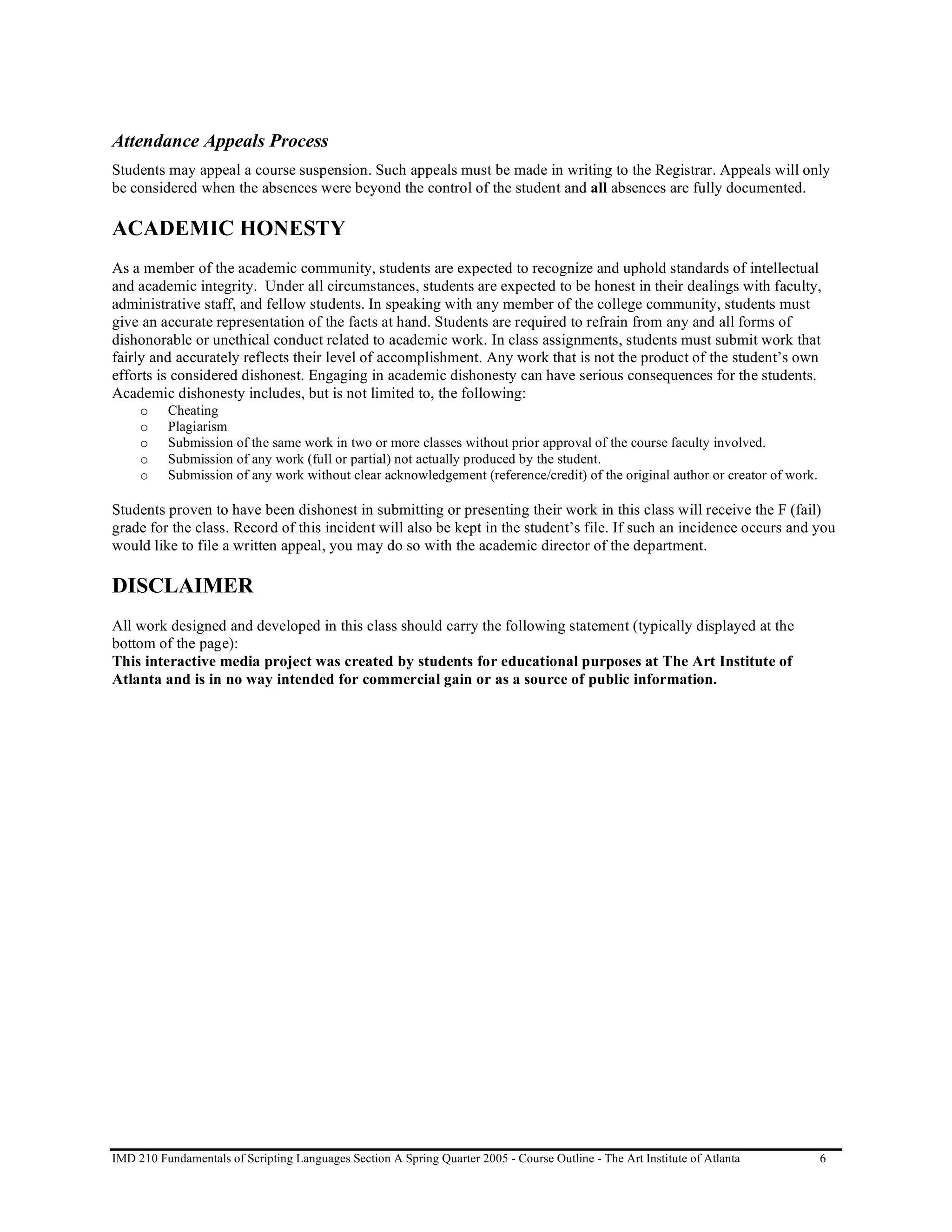 Attendance Appeals Process
Students may appeal a course suspension. Such appeals must be made in writing to the Registrar. Appeals will only
be considered when the absences were beyond the control of the student and all absences are fully documented.

ACADEMIC HONESTY
As a member of the academic community, students are expected to recognize and uphold standards of intellectual
and academic integrity. Under all circumstances, students are expected to be honest in their dealings with faculty,
administrative staff, and fellow students. In speaking with any member of the college community, students must
give an accurate representation of the facts at hand. Students are required to refrain from any and all forms of
dishonorable or unethical conduct related to academic work. In class assignments, students must submit work that
fairly and accurately reflects their level of accomplishment. Any work that is not the product of the student’s own
efforts is considered dishonest. Engaging in academic dishonesty can have serious consequences for the students.
Academic dishonesty includes, but is not limited to, the following:
     o    Cheating
     o    Plagiarism
     o    Submission of the same work in two or more classes without prior approval of the course faculty involved.
     o    Submission of any work (full or partial) not actually produced by the student.
     o    Submission of any work without clear acknowledgement (reference/credit) of the original author or creator of work.

Students proven to have been dishonest in submitting or presenting their work in this class will receive the F (fail)
grade for the class. Record of this incident will also be kept in the student’s file. If such an incidence occurs and you
would like to file a written appeal, you may do so with the academic director of the department.

DISCLAIMER
All work designed and developed in this class should carry the following statement (typically displayed at the
bottom of the page):
This interactive media project was created by students for educational purposes at The Art Institute of
Atlanta and is in no way intended for commercial gain or as a source of public information.




IMD 210 Fundamentals of Scripting Languages Section A Spring Quarter 2005 - Course Outline - The Art Institute of Atlanta      6
 