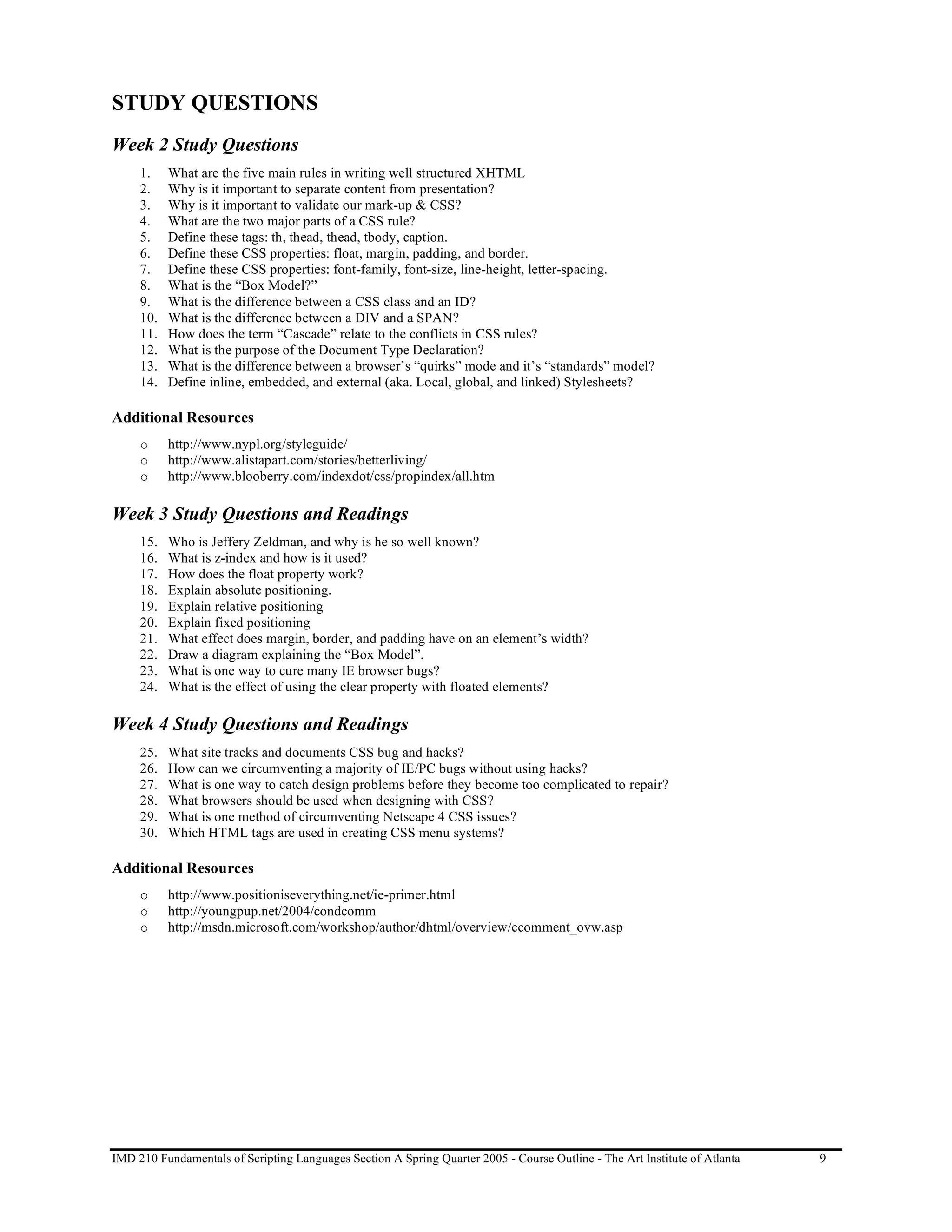STUDY QUESTIONS
Week 2 Study Questions
     1.    What are the five main rules in writing well structured XHTML
     2.    Why is it important to separate content from presentation?
     3.    Why is it important to validate our mark-up & CSS?
     4.    What are the two major parts of a CSS rule?
     5.    Define these tags: th, thead, thead, tbody, caption.
     6.    Define these CSS properties: float, margin, padding, and border.
     7.    Define these CSS properties: font-family, font-size, line-height, letter-spacing.
     8.    What is the “Box Model?”
     9.    What is the difference between a CSS class and an ID?
     10.   What is the difference between a DIV and a SPAN?
     11.   How does the term “Cascade” relate to the conflicts in CSS rules?
     12.   What is the purpose of the Document Type Declaration?
     13.   What is the difference between a browser’s “quirks” mode and it’s “standards” model?
     14.   Define inline, embedded, and external (aka. Local, global, and linked) Stylesheets?

Additional Resources
     o     http://www.nypl.org/styleguide/
     o     http://www.alistapart.com/stories/betterliving/
     o     http://www.blooberry.com/indexdot/css/propindex/all.htm

Week 3 Study Questions and Readings
     15.   Who is Jeffery Zeldman, and why is he so well known?
     16.   What is z-index and how is it used?
     17.   How does the float property work?
     18.   Explain absolute positioning.
     19.   Explain relative positioning
     20.   Explain fixed positioning
     21.   What effect does margin, border, and padding have on an element’s width?
     22.   Draw a diagram explaining the “Box Model”.
     23.   What is one way to cure many IE browser bugs?
     24.   What is the effect of using the clear property with floated elements?

Week 4 Study Questions and Readings
     25.   What site tracks and documents CSS bug and hacks?
     26.   How can we circumventing a majority of IE/PC bugs without using hacks?
     27.   What is one way to catch design problems before they become too complicated to repair?
     28.   What browsers should be used when designing with CSS?
     29.   What is one method of circumventing Netscape 4 CSS issues?
     30.   Which HTML tags are used in creating CSS menu systems?

Additional Resources
     o     http://www.positioniseverything.net/ie-primer.html
     o     http://youngpup.net/2004/condcomm
     o     http://msdn.microsoft.com/workshop/author/dhtml/overview/ccomment_ovw.asp




IMD 210 Fundamentals of Scripting Languages Section A Spring Quarter 2005 - Course Outline - The Art Institute of Atlanta   9
 