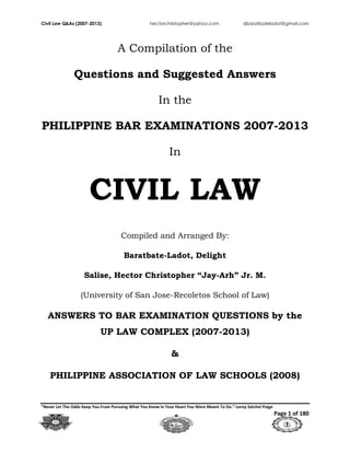 Civil Law Q&As (2007-2013) hectorchristopher@yahoo.com dbaratbateladot@gmail.com
“Never Let The Odds Keep You From Pursuing What You Know In Your Heart You Were Meant To Do.”-Leroy Satchel Paige
Page 1 of 180
A Compilation of the
Questions and Suggested Answers
In the
PHILIPPINE BAR EXAMINATIONS 2007-2013
In
CIVIL LAW
Compiled and Arranged By:
Baratbate-Ladot, Delight
Salise, Hector Christopher “Jay-Arh” Jr. M.
(University of San Jose-Recoletos School of Law)
ANSWERS TO BAR EXAMINATION QUESTIONS by the
UP LAW COMPLEX (2007-2013)
&
PHILIPPINE ASSOCIATION OF LAW SCHOOLS (2008)
 