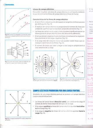 1 2
lUectrostática
Líneas de campo eléctrico
Para poder visualizar una zona de campo eléctrico es útil hacerlo mediante
lo que denominamos líneas de campo eléctrico o líneas de fuerza.
Características de las líneas de campo eléctrico:
. El vector E en cualquier punto del espacio es tangente a la línea que pasa
por dicho punto (Fig. 10)
. El módulo del campo eléctrico es proporcional al número de líneas por
unidad de superficie que la atraviesan perpendicularmente (Fig.11).
. Las líneas de campo no se cruzan, si esto sucediera significaría que en un
mismo punto el campo eléctrico tiene dos direcciones diferentes.
. En el caso de dos cargas puntuales,las líneas comienzan en la carga posi-
tiva y terminan en las cargas negativas (Fig.12).
. 5i la carga neta del conjunto no es nula, pueden existir líneas que co-
mienzan o terminan en el infinito (Fig.13).
. El número de líneas que salen o llegan a una carga es proporcional al
valor absoluto de su carga.
Fig.1O El vector E es tangente a la línea de campo
eléctrico en cualquier punto,en este caso en los pun-
tos P,7yI.
Fig. 11 Cuanto niás "juntas" están las líneas de cam-
po eléctrico mayor es el módulo del campo.
Fig. 14 Si la carga es positiva el E es radial y alejandose
del centro.
 /--
(A
,izv
l-'
-.:'-- -
Fig.12 Un par de cargas una pos¡tiva y otra nega-
tiva de igual valor absoluto se denomina dipolo.
Fig. 1 3 En este caso las líneas que salen de la car-
ga 2q es el doble de la que llegan a -q.
GITPll ElÉGINICll PROIIUGIII|| PllR U]IA GARGA PU]ITUII
Alrededor de una carga eléctrica puntual se produce un campo eléctrico
cuayas caracteristicasa son:
. Las líneas de fuerza tienen dirección radial, con centro en la carga. El
sentido de dichas líneas depende del signo de la carga.
. Si la carga es positiva las líneas del campo eléctrico apuntan hacia afue-
ra de la carga (Fig.14).
. Si la carga es negativa las líneas del campc eléctrico apuntan hacia la
carga (Fig. 15).
A,^
W/
/
/d
¿E+

/ 
 