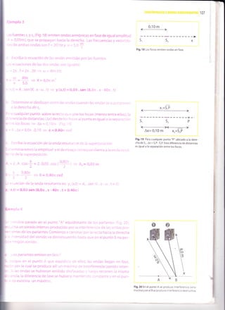 Ejemplo 3
.as fuentes s, y s, (Fig. 18) emiten ondas armónicas en fase de igual amplitud
A = 0,05m), que se propagan hacia la derecha. Las frecuencias y velocida-
des de ambas ondas son f = 20 Hzy v = 5,0
*
¿, Escriba la ecuación de las ondas emitidas por las fuentes.
-as ecuaciones de las dos ondas son iguales:
.. =2n.f =2n.20 > a=40xHz
K =9 =# => K=8,on m-'
)' x,t) =A. sen (K.x-r¡.t) + y(x,t) =0,05.sen (8,0n.x-40n.t)
Determine el desfasaje entre las ondas cuando las ondas se superponen
a la derecha de s,
ra cualquier punto sobre la recta que une los focos (menos entre ellos),la
'erencia de distancias (ax) desde los focos al punto es igual a la separación
-:re los focos
= Ax = 0,10m (Fig. l9)
= K.Ax = 8,0fi .0,10 + 0 = 0,90n rad
Escriba la ecuación de la onda resultante de la superposición.
=:erminaremos la amplitud y el desfasaje correspondiente a la onda resul-
^te de la superposición,
= 2.0,05..or t9f) =+ A,-e03 m
= 0 =O40r rad
ecuación de la onda resultante es: y* (x,t)= Ao.sen (K.x -rrl.t+ e)
1x,t) = 0,03 sen (8,0n . x- 4On. t + 0,40fi)
nombre parado en el punto "A" equidistante de los parlantes (Fig.20),
:.rcha un sonido intenso producido por la interferencia de las ondas pro-
',entes de los parlantes.comienza a caminar por la recta hacia la derecha
: ,ntensidad del sonido va disminuyendo hasta que en el punto B no per-
: ningún sonido.
'tos parlantes emiten en fase?
corque en el punto A que equidista de ellos, las ondas llegan en fase,
:cn por la cual se produce allí un máximo de interferencia (sonido inten-
Si las ondas se hubieran emitido desfasadas y luego recorren la misma
:ancia,la diferencia de fase se hubiera mantenido constante y en el pun-
:, no existiría un máximo.
lnrGlforcrc¡a y 0nda$ e$laG¡0nar¡asi 1 07
0.10 m
l+l
s2 *i
Fig. 18 Los focos em¡ten ondas en fase.
Fig. 1 9 Para cualquier punto "P" ubicado a la dere-
cha de S,, Ax = 5, P - S,P. Esta diferencia de distancias
es igual a la separación entre los focos.
Fig.2O En el punto A se produce interferencia cons-
tructiva y en el B se produce interferencia destructiva.
 